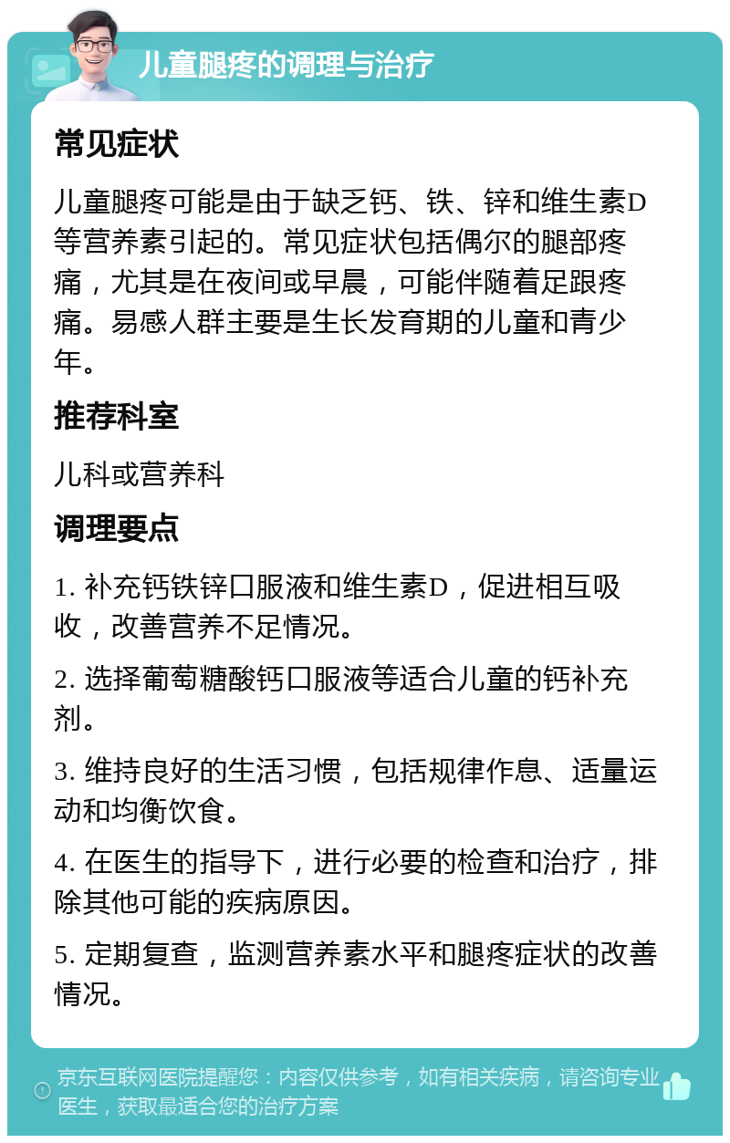 儿童腿疼的调理与治疗 常见症状 儿童腿疼可能是由于缺乏钙、铁、锌和维生素D等营养素引起的。常见症状包括偶尔的腿部疼痛，尤其是在夜间或早晨，可能伴随着足跟疼痛。易感人群主要是生长发育期的儿童和青少年。 推荐科室 儿科或营养科 调理要点 1. 补充钙铁锌口服液和维生素D，促进相互吸收，改善营养不足情况。 2. 选择葡萄糖酸钙口服液等适合儿童的钙补充剂。 3. 维持良好的生活习惯，包括规律作息、适量运动和均衡饮食。 4. 在医生的指导下，进行必要的检查和治疗，排除其他可能的疾病原因。 5. 定期复查，监测营养素水平和腿疼症状的改善情况。