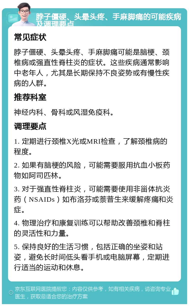 脖子僵硬、头晕头疼、手麻脚痛的可能疾病及调理要点 常见症状 脖子僵硬、头晕头疼、手麻脚痛可能是脑梗、颈椎病或强直性脊柱炎的症状。这些疾病通常影响中老年人，尤其是长期保持不良姿势或有慢性疾病的人群。 推荐科室 神经内科、骨科或风湿免疫科。 调理要点 1. 定期进行颈椎X光或MRI检查，了解颈椎病的程度。 2. 如果有脑梗的风险，可能需要服用抗血小板药物如阿司匹林。 3. 对于强直性脊柱炎，可能需要使用非甾体抗炎药（NSAIDs）如布洛芬或萘普生来缓解疼痛和炎症。 4. 物理治疗和康复训练可以帮助改善颈椎和脊柱的灵活性和力量。 5. 保持良好的生活习惯，包括正确的坐姿和站姿，避免长时间低头看手机或电脑屏幕，定期进行适当的运动和休息。