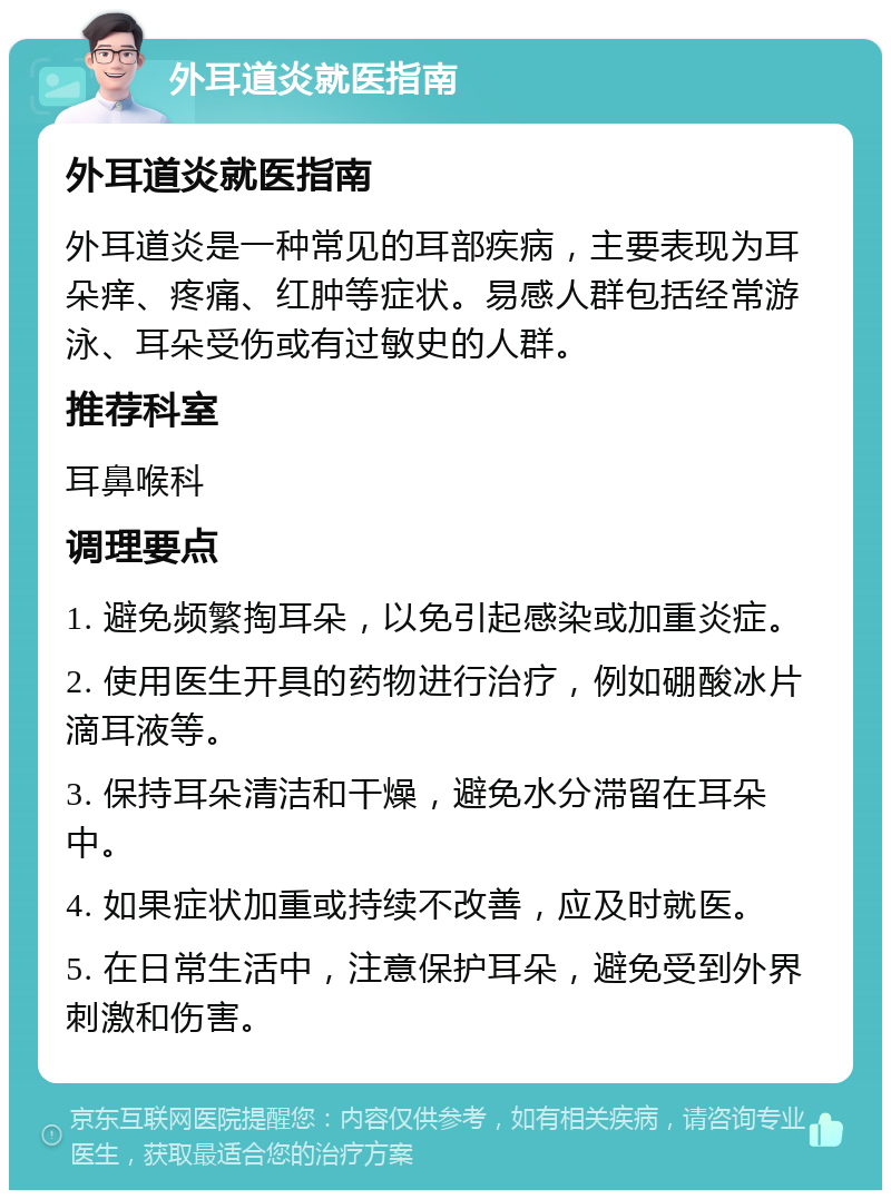 外耳道炎就医指南 外耳道炎就医指南 外耳道炎是一种常见的耳部疾病，主要表现为耳朵痒、疼痛、红肿等症状。易感人群包括经常游泳、耳朵受伤或有过敏史的人群。 推荐科室 耳鼻喉科 调理要点 1. 避免频繁掏耳朵，以免引起感染或加重炎症。 2. 使用医生开具的药物进行治疗，例如硼酸冰片滴耳液等。 3. 保持耳朵清洁和干燥，避免水分滞留在耳朵中。 4. 如果症状加重或持续不改善，应及时就医。 5. 在日常生活中，注意保护耳朵，避免受到外界刺激和伤害。