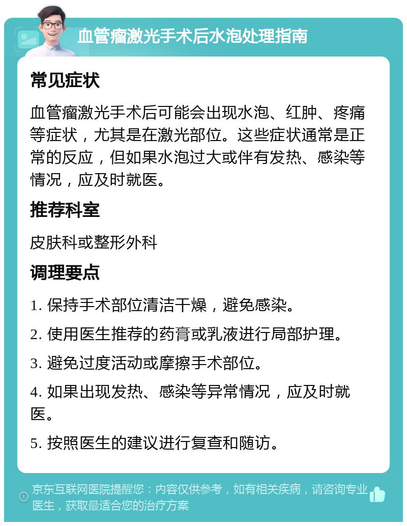 血管瘤激光手术后水泡处理指南 常见症状 血管瘤激光手术后可能会出现水泡、红肿、疼痛等症状，尤其是在激光部位。这些症状通常是正常的反应，但如果水泡过大或伴有发热、感染等情况，应及时就医。 推荐科室 皮肤科或整形外科 调理要点 1. 保持手术部位清洁干燥，避免感染。 2. 使用医生推荐的药膏或乳液进行局部护理。 3. 避免过度活动或摩擦手术部位。 4. 如果出现发热、感染等异常情况，应及时就医。 5. 按照医生的建议进行复查和随访。