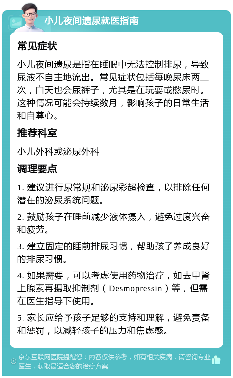 小儿夜间遗尿就医指南 常见症状 小儿夜间遗尿是指在睡眠中无法控制排尿，导致尿液不自主地流出。常见症状包括每晚尿床两三次，白天也会尿裤子，尤其是在玩耍或憋尿时。这种情况可能会持续数月，影响孩子的日常生活和自尊心。 推荐科室 小儿外科或泌尿外科 调理要点 1. 建议进行尿常规和泌尿彩超检查，以排除任何潜在的泌尿系统问题。 2. 鼓励孩子在睡前减少液体摄入，避免过度兴奋和疲劳。 3. 建立固定的睡前排尿习惯，帮助孩子养成良好的排尿习惯。 4. 如果需要，可以考虑使用药物治疗，如去甲肾上腺素再摄取抑制剂（Desmopressin）等，但需在医生指导下使用。 5. 家长应给予孩子足够的支持和理解，避免责备和惩罚，以减轻孩子的压力和焦虑感。