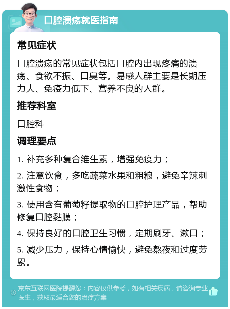 口腔溃疡就医指南 常见症状 口腔溃疡的常见症状包括口腔内出现疼痛的溃疡、食欲不振、口臭等。易感人群主要是长期压力大、免疫力低下、营养不良的人群。 推荐科室 口腔科 调理要点 1. 补充多种复合维生素，增强免疫力； 2. 注意饮食，多吃蔬菜水果和粗粮，避免辛辣刺激性食物； 3. 使用含有葡萄籽提取物的口腔护理产品，帮助修复口腔黏膜； 4. 保持良好的口腔卫生习惯，定期刷牙、漱口； 5. 减少压力，保持心情愉快，避免熬夜和过度劳累。