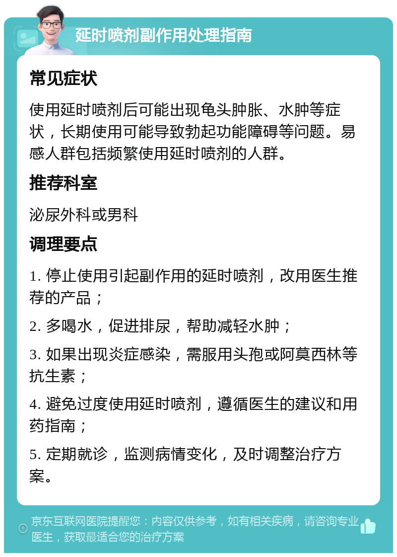 延时喷剂副作用处理指南 常见症状 使用延时喷剂后可能出现龟头肿胀、水肿等症状，长期使用可能导致勃起功能障碍等问题。易感人群包括频繁使用延时喷剂的人群。 推荐科室 泌尿外科或男科 调理要点 1. 停止使用引起副作用的延时喷剂，改用医生推荐的产品； 2. 多喝水，促进排尿，帮助减轻水肿； 3. 如果出现炎症感染，需服用头孢或阿莫西林等抗生素； 4. 避免过度使用延时喷剂，遵循医生的建议和用药指南； 5. 定期就诊，监测病情变化，及时调整治疗方案。