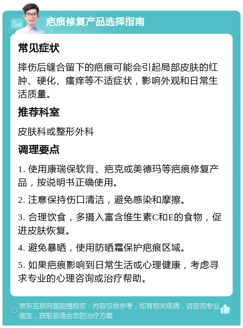 疤痕修复产品选择指南 常见症状 摔伤后缝合留下的疤痕可能会引起局部皮肤的红肿、硬化、瘙痒等不适症状，影响外观和日常生活质量。 推荐科室 皮肤科或整形外科 调理要点 1. 使用康瑞保软膏、疤克或美德玛等疤痕修复产品，按说明书正确使用。 2. 注意保持伤口清洁，避免感染和摩擦。 3. 合理饮食，多摄入富含维生素C和E的食物，促进皮肤恢复。 4. 避免暴晒，使用防晒霜保护疤痕区域。 5. 如果疤痕影响到日常生活或心理健康，考虑寻求专业的心理咨询或治疗帮助。