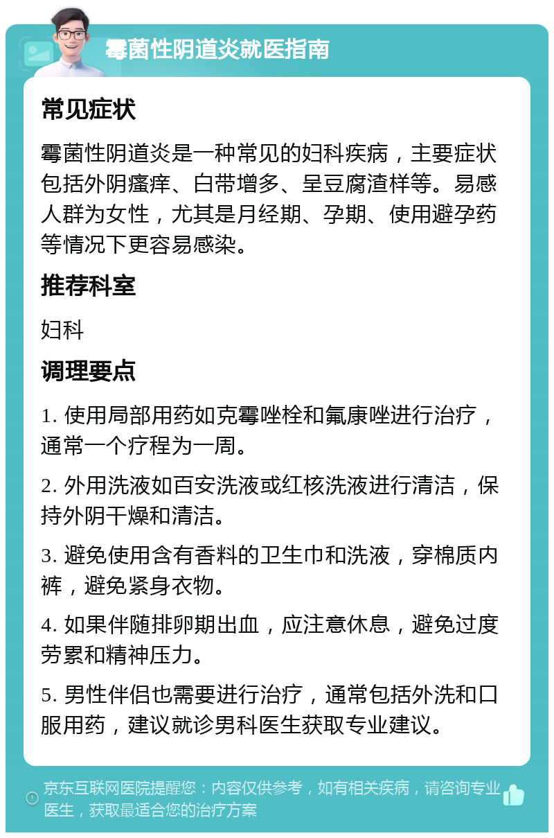 霉菌性阴道炎就医指南 常见症状 霉菌性阴道炎是一种常见的妇科疾病，主要症状包括外阴瘙痒、白带增多、呈豆腐渣样等。易感人群为女性，尤其是月经期、孕期、使用避孕药等情况下更容易感染。 推荐科室 妇科 调理要点 1. 使用局部用药如克霉唑栓和氟康唑进行治疗，通常一个疗程为一周。 2. 外用洗液如百安洗液或红核洗液进行清洁，保持外阴干燥和清洁。 3. 避免使用含有香料的卫生巾和洗液，穿棉质内裤，避免紧身衣物。 4. 如果伴随排卵期出血，应注意休息，避免过度劳累和精神压力。 5. 男性伴侣也需要进行治疗，通常包括外洗和口服用药，建议就诊男科医生获取专业建议。