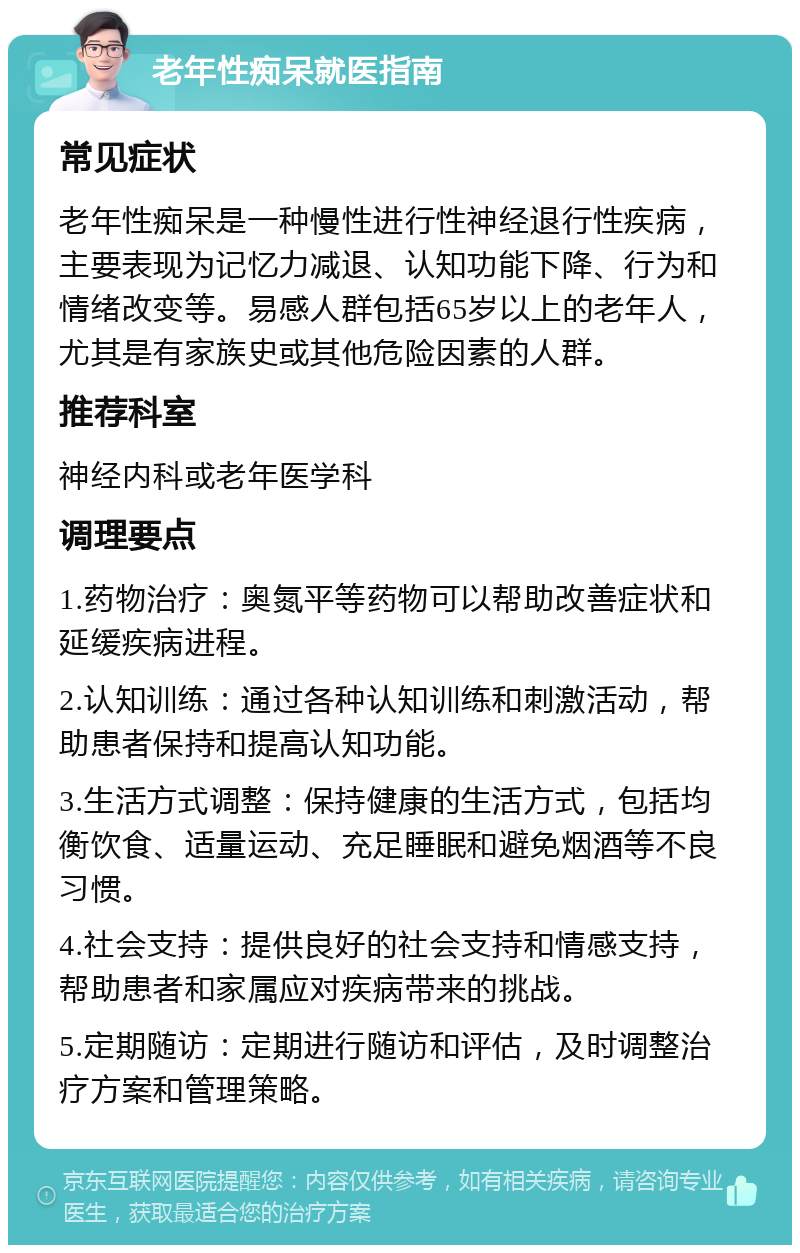 老年性痴呆就医指南 常见症状 老年性痴呆是一种慢性进行性神经退行性疾病，主要表现为记忆力减退、认知功能下降、行为和情绪改变等。易感人群包括65岁以上的老年人，尤其是有家族史或其他危险因素的人群。 推荐科室 神经内科或老年医学科 调理要点 1.药物治疗：奥氮平等药物可以帮助改善症状和延缓疾病进程。 2.认知训练：通过各种认知训练和刺激活动，帮助患者保持和提高认知功能。 3.生活方式调整：保持健康的生活方式，包括均衡饮食、适量运动、充足睡眠和避免烟酒等不良习惯。 4.社会支持：提供良好的社会支持和情感支持，帮助患者和家属应对疾病带来的挑战。 5.定期随访：定期进行随访和评估，及时调整治疗方案和管理策略。