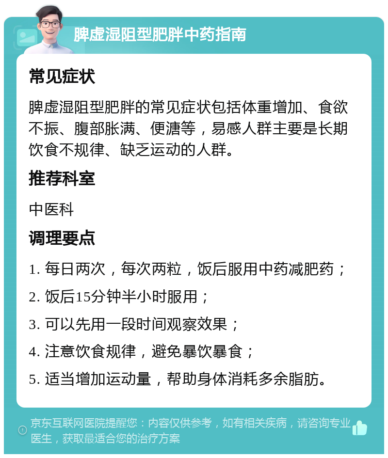 脾虚湿阻型肥胖中药指南 常见症状 脾虚湿阻型肥胖的常见症状包括体重增加、食欲不振、腹部胀满、便溏等，易感人群主要是长期饮食不规律、缺乏运动的人群。 推荐科室 中医科 调理要点 1. 每日两次，每次两粒，饭后服用中药减肥药； 2. 饭后15分钟半小时服用； 3. 可以先用一段时间观察效果； 4. 注意饮食规律，避免暴饮暴食； 5. 适当增加运动量，帮助身体消耗多余脂肪。