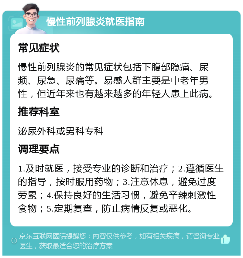 慢性前列腺炎就医指南 常见症状 慢性前列腺炎的常见症状包括下腹部隐痛、尿频、尿急、尿痛等。易感人群主要是中老年男性，但近年来也有越来越多的年轻人患上此病。 推荐科室 泌尿外科或男科专科 调理要点 1.及时就医，接受专业的诊断和治疗；2.遵循医生的指导，按时服用药物；3.注意休息，避免过度劳累；4.保持良好的生活习惯，避免辛辣刺激性食物；5.定期复查，防止病情反复或恶化。