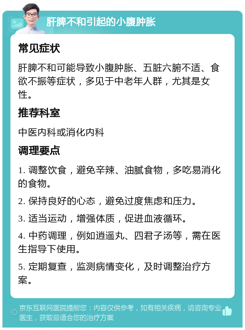 肝脾不和引起的小腹肿胀 常见症状 肝脾不和可能导致小腹肿胀、五脏六腑不适、食欲不振等症状，多见于中老年人群，尤其是女性。 推荐科室 中医内科或消化内科 调理要点 1. 调整饮食，避免辛辣、油腻食物，多吃易消化的食物。 2. 保持良好的心态，避免过度焦虑和压力。 3. 适当运动，增强体质，促进血液循环。 4. 中药调理，例如逍遥丸、四君子汤等，需在医生指导下使用。 5. 定期复查，监测病情变化，及时调整治疗方案。