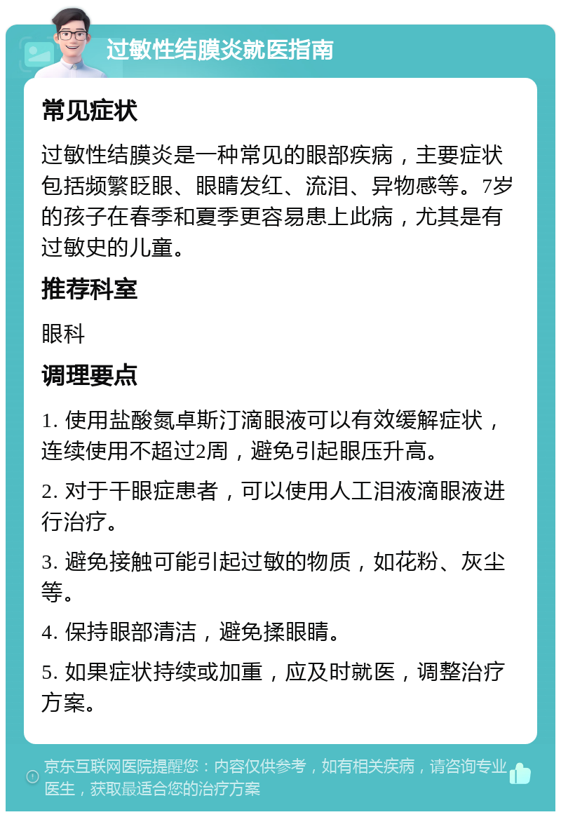 过敏性结膜炎就医指南 常见症状 过敏性结膜炎是一种常见的眼部疾病，主要症状包括频繁眨眼、眼睛发红、流泪、异物感等。7岁的孩子在春季和夏季更容易患上此病，尤其是有过敏史的儿童。 推荐科室 眼科 调理要点 1. 使用盐酸氮卓斯汀滴眼液可以有效缓解症状，连续使用不超过2周，避免引起眼压升高。 2. 对于干眼症患者，可以使用人工泪液滴眼液进行治疗。 3. 避免接触可能引起过敏的物质，如花粉、灰尘等。 4. 保持眼部清洁，避免揉眼睛。 5. 如果症状持续或加重，应及时就医，调整治疗方案。