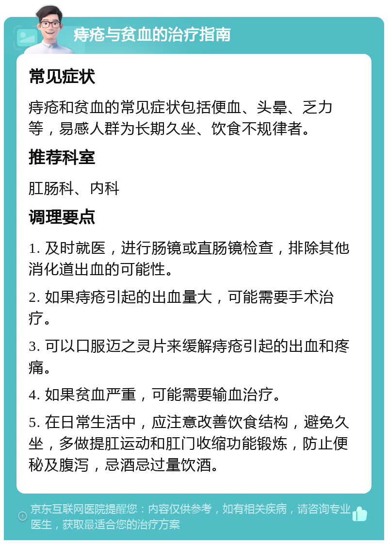 痔疮与贫血的治疗指南 常见症状 痔疮和贫血的常见症状包括便血、头晕、乏力等，易感人群为长期久坐、饮食不规律者。 推荐科室 肛肠科、内科 调理要点 1. 及时就医，进行肠镜或直肠镜检查，排除其他消化道出血的可能性。 2. 如果痔疮引起的出血量大，可能需要手术治疗。 3. 可以口服迈之灵片来缓解痔疮引起的出血和疼痛。 4. 如果贫血严重，可能需要输血治疗。 5. 在日常生活中，应注意改善饮食结构，避免久坐，多做提肛运动和肛门收缩功能锻炼，防止便秘及腹泻，忌酒忌过量饮酒。