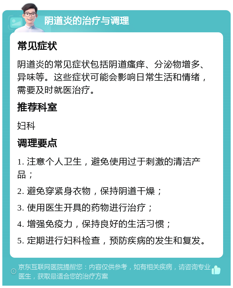 阴道炎的治疗与调理 常见症状 阴道炎的常见症状包括阴道瘙痒、分泌物增多、异味等。这些症状可能会影响日常生活和情绪，需要及时就医治疗。 推荐科室 妇科 调理要点 1. 注意个人卫生，避免使用过于刺激的清洁产品； 2. 避免穿紧身衣物，保持阴道干燥； 3. 使用医生开具的药物进行治疗； 4. 增强免疫力，保持良好的生活习惯； 5. 定期进行妇科检查，预防疾病的发生和复发。