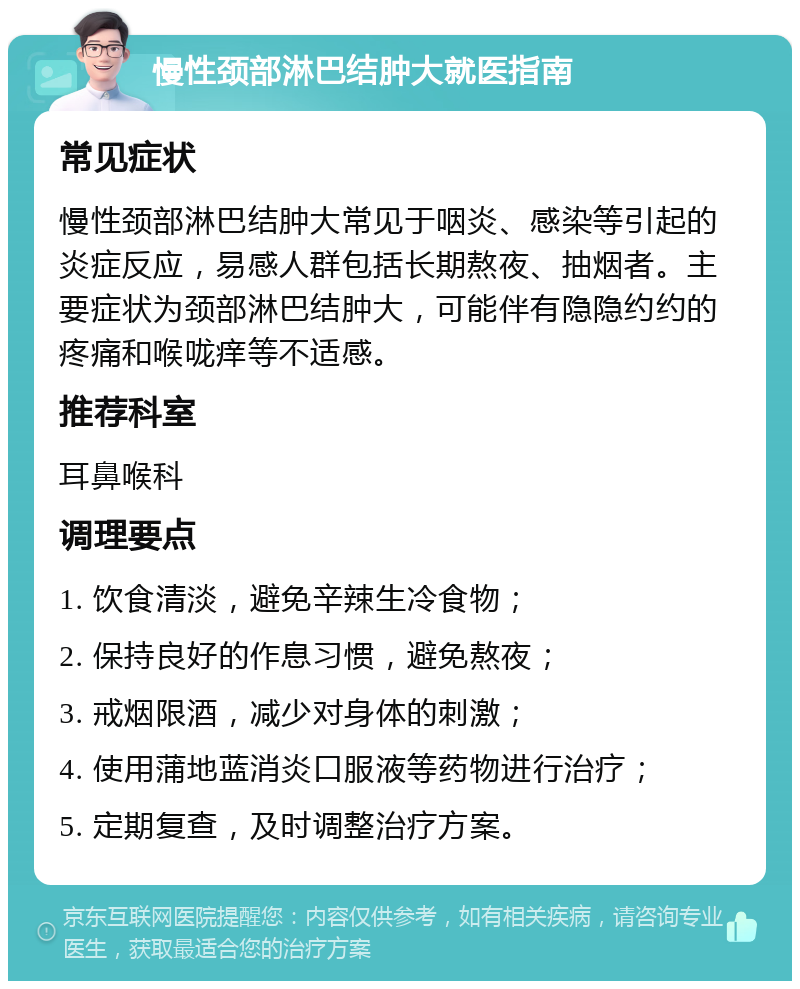 慢性颈部淋巴结肿大就医指南 常见症状 慢性颈部淋巴结肿大常见于咽炎、感染等引起的炎症反应，易感人群包括长期熬夜、抽烟者。主要症状为颈部淋巴结肿大，可能伴有隐隐约约的疼痛和喉咙痒等不适感。 推荐科室 耳鼻喉科 调理要点 1. 饮食清淡，避免辛辣生冷食物； 2. 保持良好的作息习惯，避免熬夜； 3. 戒烟限酒，减少对身体的刺激； 4. 使用蒲地蓝消炎口服液等药物进行治疗； 5. 定期复查，及时调整治疗方案。