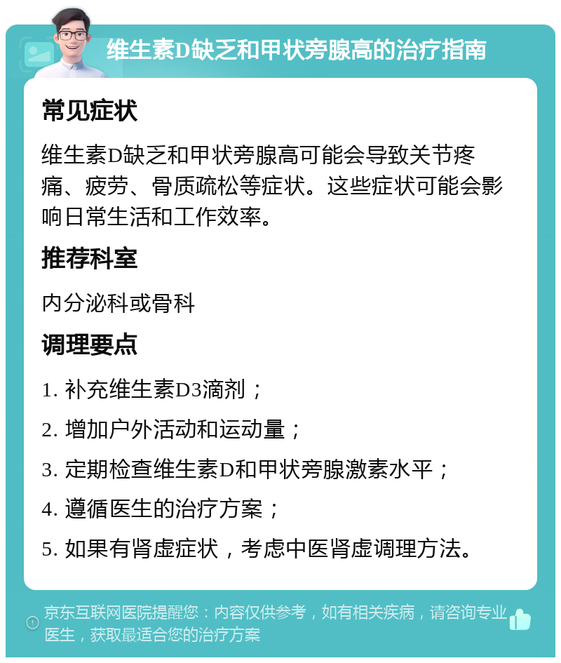 维生素D缺乏和甲状旁腺高的治疗指南 常见症状 维生素D缺乏和甲状旁腺高可能会导致关节疼痛、疲劳、骨质疏松等症状。这些症状可能会影响日常生活和工作效率。 推荐科室 内分泌科或骨科 调理要点 1. 补充维生素D3滴剂； 2. 增加户外活动和运动量； 3. 定期检查维生素D和甲状旁腺激素水平； 4. 遵循医生的治疗方案； 5. 如果有肾虚症状，考虑中医肾虚调理方法。