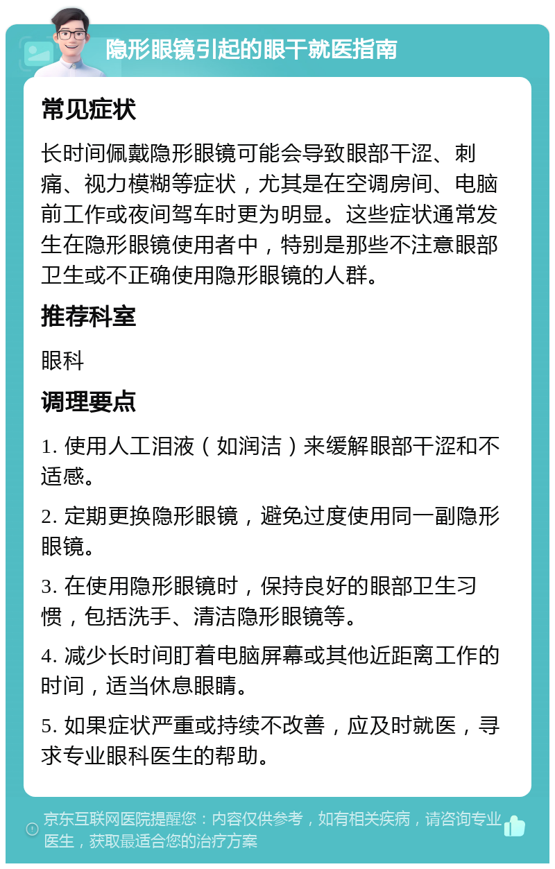 隐形眼镜引起的眼干就医指南 常见症状 长时间佩戴隐形眼镜可能会导致眼部干涩、刺痛、视力模糊等症状，尤其是在空调房间、电脑前工作或夜间驾车时更为明显。这些症状通常发生在隐形眼镜使用者中，特别是那些不注意眼部卫生或不正确使用隐形眼镜的人群。 推荐科室 眼科 调理要点 1. 使用人工泪液（如润洁）来缓解眼部干涩和不适感。 2. 定期更换隐形眼镜，避免过度使用同一副隐形眼镜。 3. 在使用隐形眼镜时，保持良好的眼部卫生习惯，包括洗手、清洁隐形眼镜等。 4. 减少长时间盯着电脑屏幕或其他近距离工作的时间，适当休息眼睛。 5. 如果症状严重或持续不改善，应及时就医，寻求专业眼科医生的帮助。