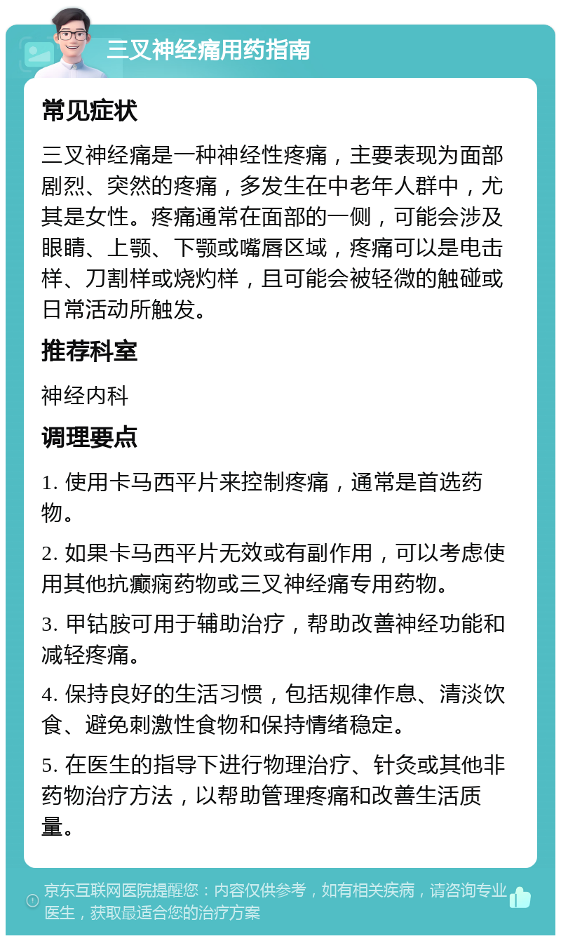 三叉神经痛用药指南 常见症状 三叉神经痛是一种神经性疼痛，主要表现为面部剧烈、突然的疼痛，多发生在中老年人群中，尤其是女性。疼痛通常在面部的一侧，可能会涉及眼睛、上颚、下颚或嘴唇区域，疼痛可以是电击样、刀割样或烧灼样，且可能会被轻微的触碰或日常活动所触发。 推荐科室 神经内科 调理要点 1. 使用卡马西平片来控制疼痛，通常是首选药物。 2. 如果卡马西平片无效或有副作用，可以考虑使用其他抗癫痫药物或三叉神经痛专用药物。 3. 甲钴胺可用于辅助治疗，帮助改善神经功能和减轻疼痛。 4. 保持良好的生活习惯，包括规律作息、清淡饮食、避免刺激性食物和保持情绪稳定。 5. 在医生的指导下进行物理治疗、针灸或其他非药物治疗方法，以帮助管理疼痛和改善生活质量。