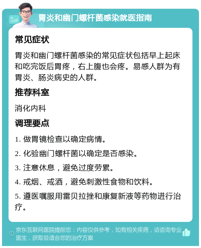 胃炎和幽门螺杆菌感染就医指南 常见症状 胃炎和幽门螺杆菌感染的常见症状包括早上起床和吃完饭后胃疼，右上腹也会疼。易感人群为有胃炎、肠炎病史的人群。 推荐科室 消化内科 调理要点 1. 做胃镜检查以确定病情。 2. 化验幽门螺杆菌以确定是否感染。 3. 注意休息，避免过度劳累。 4. 戒烟、戒酒，避免刺激性食物和饮料。 5. 遵医嘱服用雷贝拉挫和康复新液等药物进行治疗。