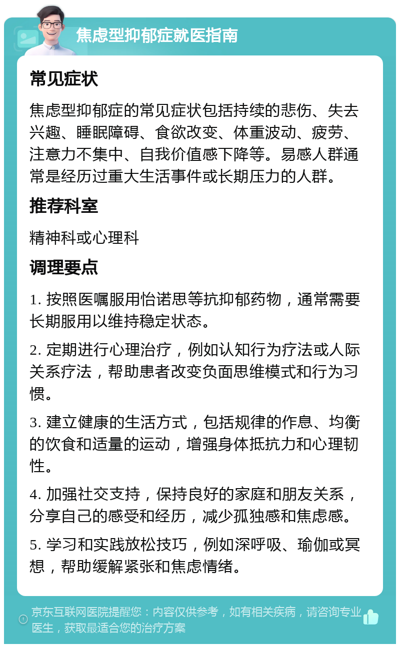 焦虑型抑郁症就医指南 常见症状 焦虑型抑郁症的常见症状包括持续的悲伤、失去兴趣、睡眠障碍、食欲改变、体重波动、疲劳、注意力不集中、自我价值感下降等。易感人群通常是经历过重大生活事件或长期压力的人群。 推荐科室 精神科或心理科 调理要点 1. 按照医嘱服用怡诺思等抗抑郁药物，通常需要长期服用以维持稳定状态。 2. 定期进行心理治疗，例如认知行为疗法或人际关系疗法，帮助患者改变负面思维模式和行为习惯。 3. 建立健康的生活方式，包括规律的作息、均衡的饮食和适量的运动，增强身体抵抗力和心理韧性。 4. 加强社交支持，保持良好的家庭和朋友关系，分享自己的感受和经历，减少孤独感和焦虑感。 5. 学习和实践放松技巧，例如深呼吸、瑜伽或冥想，帮助缓解紧张和焦虑情绪。