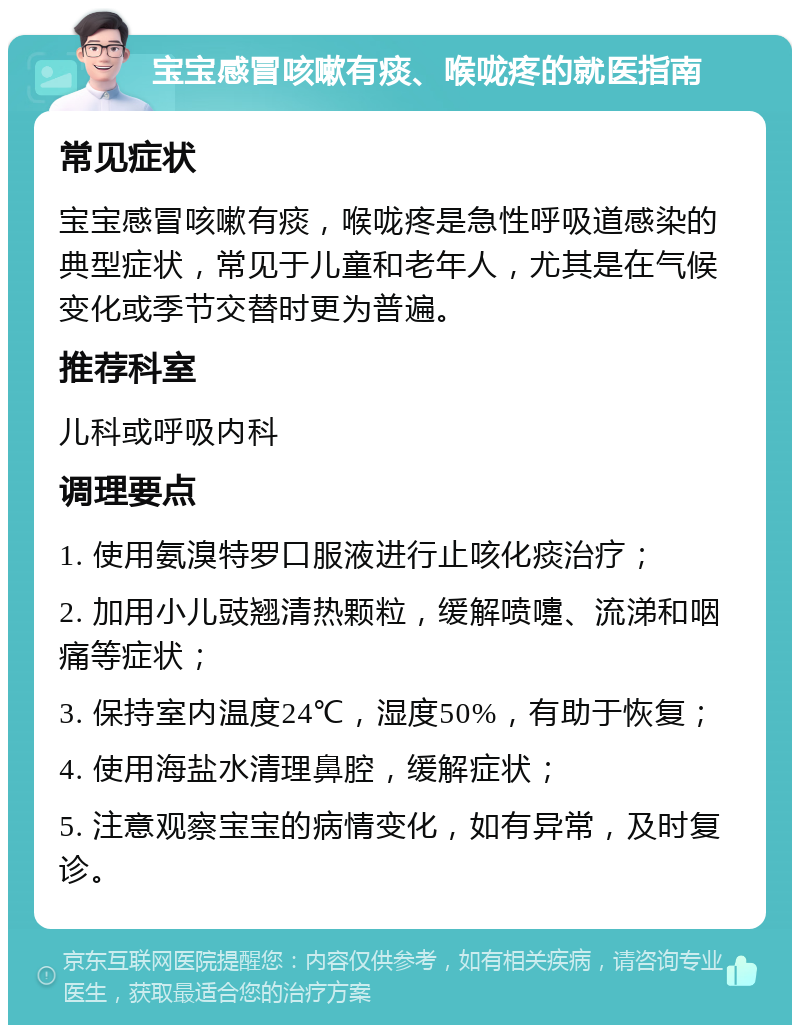 宝宝感冒咳嗽有痰、喉咙疼的就医指南 常见症状 宝宝感冒咳嗽有痰，喉咙疼是急性呼吸道感染的典型症状，常见于儿童和老年人，尤其是在气候变化或季节交替时更为普遍。 推荐科室 儿科或呼吸内科 调理要点 1. 使用氨溴特罗口服液进行止咳化痰治疗； 2. 加用小儿豉翘清热颗粒，缓解喷嚏、流涕和咽痛等症状； 3. 保持室内温度24℃，湿度50%，有助于恢复； 4. 使用海盐水清理鼻腔，缓解症状； 5. 注意观察宝宝的病情变化，如有异常，及时复诊。