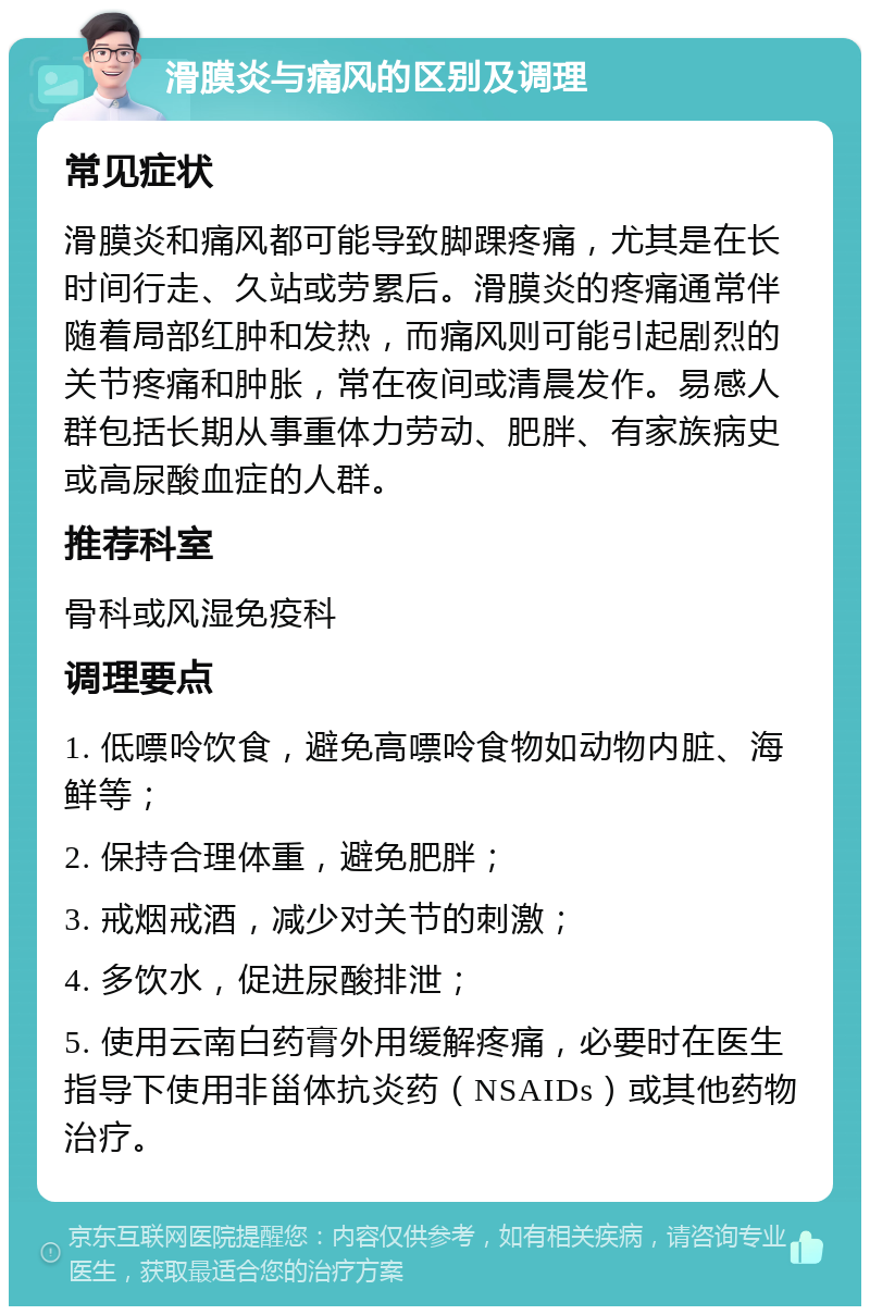 滑膜炎与痛风的区别及调理 常见症状 滑膜炎和痛风都可能导致脚踝疼痛，尤其是在长时间行走、久站或劳累后。滑膜炎的疼痛通常伴随着局部红肿和发热，而痛风则可能引起剧烈的关节疼痛和肿胀，常在夜间或清晨发作。易感人群包括长期从事重体力劳动、肥胖、有家族病史或高尿酸血症的人群。 推荐科室 骨科或风湿免疫科 调理要点 1. 低嘌呤饮食，避免高嘌呤食物如动物内脏、海鲜等； 2. 保持合理体重，避免肥胖； 3. 戒烟戒酒，减少对关节的刺激； 4. 多饮水，促进尿酸排泄； 5. 使用云南白药膏外用缓解疼痛，必要时在医生指导下使用非甾体抗炎药（NSAIDs）或其他药物治疗。