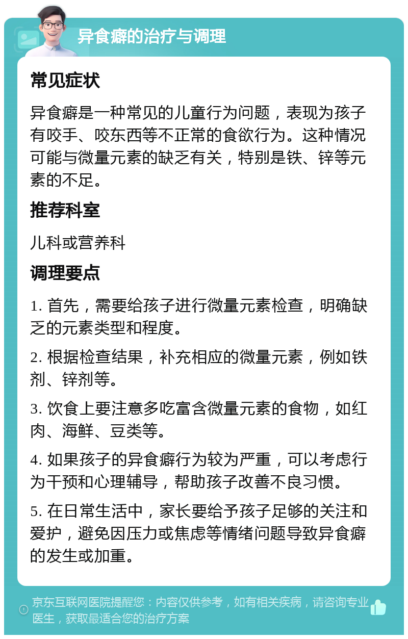 异食癖的治疗与调理 常见症状 异食癖是一种常见的儿童行为问题，表现为孩子有咬手、咬东西等不正常的食欲行为。这种情况可能与微量元素的缺乏有关，特别是铁、锌等元素的不足。 推荐科室 儿科或营养科 调理要点 1. 首先，需要给孩子进行微量元素检查，明确缺乏的元素类型和程度。 2. 根据检查结果，补充相应的微量元素，例如铁剂、锌剂等。 3. 饮食上要注意多吃富含微量元素的食物，如红肉、海鲜、豆类等。 4. 如果孩子的异食癖行为较为严重，可以考虑行为干预和心理辅导，帮助孩子改善不良习惯。 5. 在日常生活中，家长要给予孩子足够的关注和爱护，避免因压力或焦虑等情绪问题导致异食癖的发生或加重。