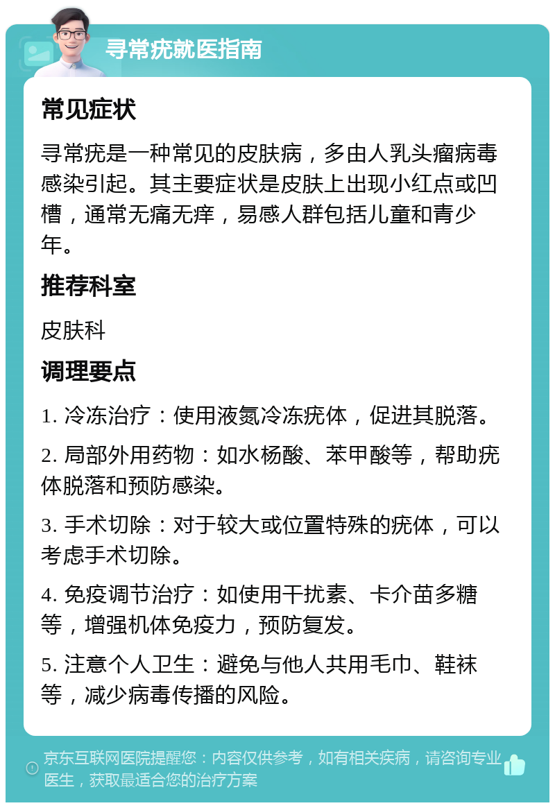 寻常疣就医指南 常见症状 寻常疣是一种常见的皮肤病，多由人乳头瘤病毒感染引起。其主要症状是皮肤上出现小红点或凹槽，通常无痛无痒，易感人群包括儿童和青少年。 推荐科室 皮肤科 调理要点 1. 冷冻治疗：使用液氮冷冻疣体，促进其脱落。 2. 局部外用药物：如水杨酸、苯甲酸等，帮助疣体脱落和预防感染。 3. 手术切除：对于较大或位置特殊的疣体，可以考虑手术切除。 4. 免疫调节治疗：如使用干扰素、卡介苗多糖等，增强机体免疫力，预防复发。 5. 注意个人卫生：避免与他人共用毛巾、鞋袜等，减少病毒传播的风险。