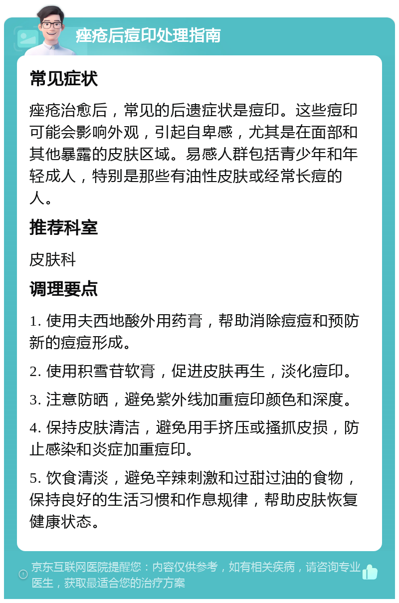 痤疮后痘印处理指南 常见症状 痤疮治愈后，常见的后遗症状是痘印。这些痘印可能会影响外观，引起自卑感，尤其是在面部和其他暴露的皮肤区域。易感人群包括青少年和年轻成人，特别是那些有油性皮肤或经常长痘的人。 推荐科室 皮肤科 调理要点 1. 使用夫西地酸外用药膏，帮助消除痘痘和预防新的痘痘形成。 2. 使用积雪苷软膏，促进皮肤再生，淡化痘印。 3. 注意防晒，避免紫外线加重痘印颜色和深度。 4. 保持皮肤清洁，避免用手挤压或搔抓皮损，防止感染和炎症加重痘印。 5. 饮食清淡，避免辛辣刺激和过甜过油的食物，保持良好的生活习惯和作息规律，帮助皮肤恢复健康状态。