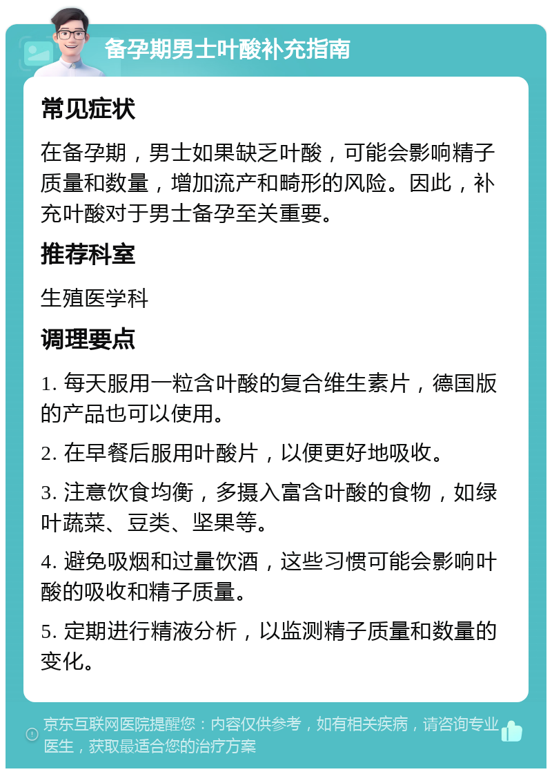 备孕期男士叶酸补充指南 常见症状 在备孕期，男士如果缺乏叶酸，可能会影响精子质量和数量，增加流产和畸形的风险。因此，补充叶酸对于男士备孕至关重要。 推荐科室 生殖医学科 调理要点 1. 每天服用一粒含叶酸的复合维生素片，德国版的产品也可以使用。 2. 在早餐后服用叶酸片，以便更好地吸收。 3. 注意饮食均衡，多摄入富含叶酸的食物，如绿叶蔬菜、豆类、坚果等。 4. 避免吸烟和过量饮酒，这些习惯可能会影响叶酸的吸收和精子质量。 5. 定期进行精液分析，以监测精子质量和数量的变化。