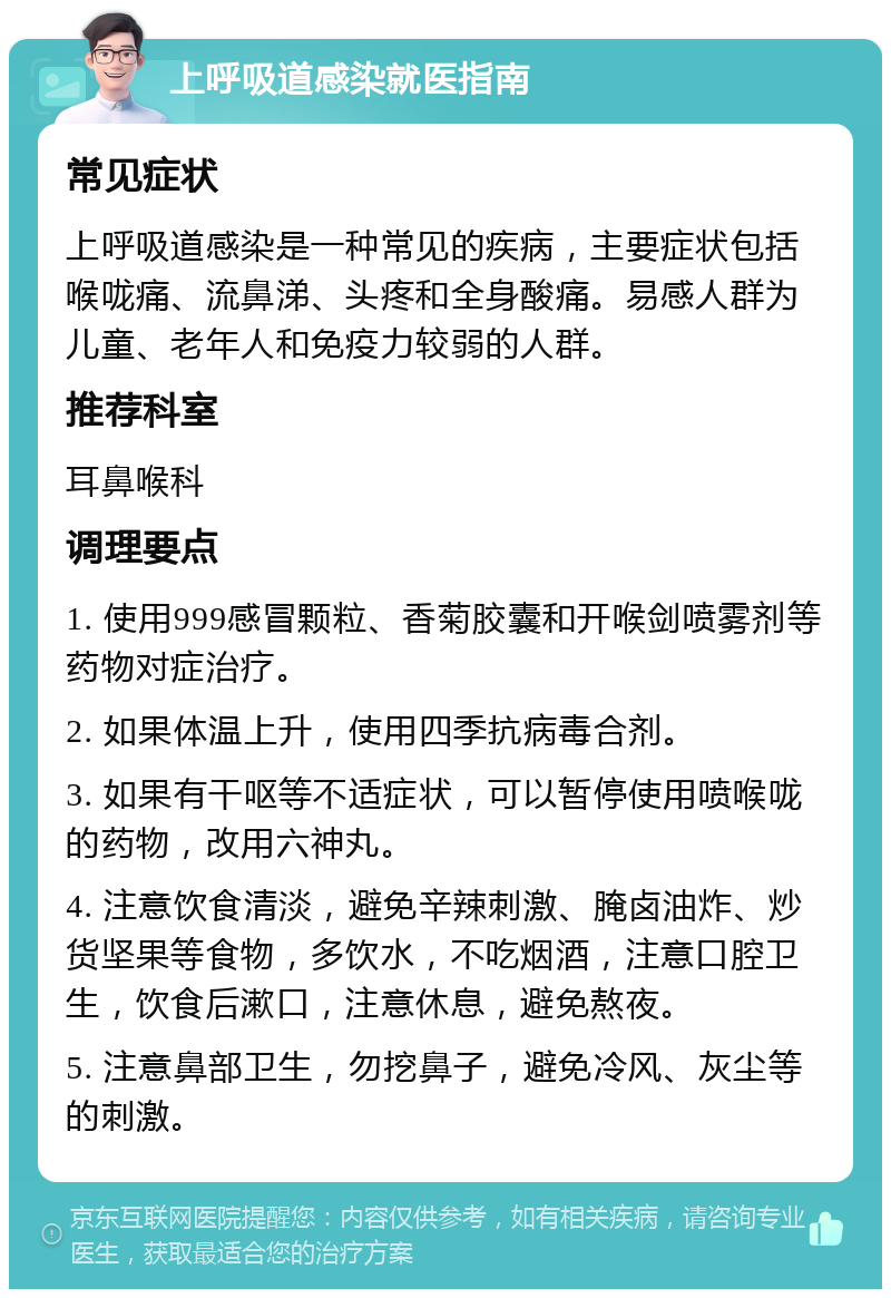 上呼吸道感染就医指南 常见症状 上呼吸道感染是一种常见的疾病，主要症状包括喉咙痛、流鼻涕、头疼和全身酸痛。易感人群为儿童、老年人和免疫力较弱的人群。 推荐科室 耳鼻喉科 调理要点 1. 使用999感冒颗粒、香菊胶囊和开喉剑喷雾剂等药物对症治疗。 2. 如果体温上升，使用四季抗病毒合剂。 3. 如果有干呕等不适症状，可以暂停使用喷喉咙的药物，改用六神丸。 4. 注意饮食清淡，避免辛辣刺激、腌卤油炸、炒货坚果等食物，多饮水，不吃烟酒，注意口腔卫生，饮食后漱口，注意休息，避免熬夜。 5. 注意鼻部卫生，勿挖鼻子，避免冷风、灰尘等的刺激。