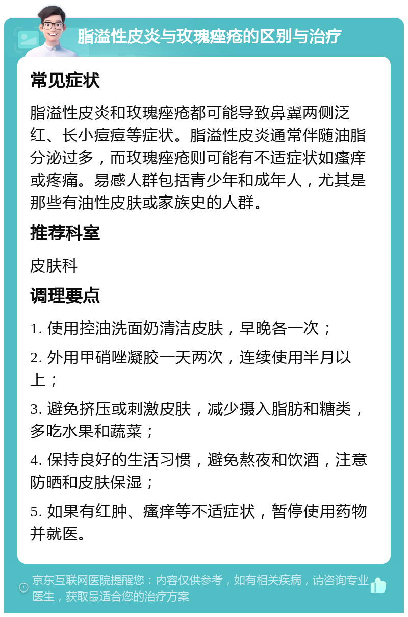 脂溢性皮炎与玫瑰痤疮的区别与治疗 常见症状 脂溢性皮炎和玫瑰痤疮都可能导致鼻翼两侧泛红、长小痘痘等症状。脂溢性皮炎通常伴随油脂分泌过多，而玫瑰痤疮则可能有不适症状如瘙痒或疼痛。易感人群包括青少年和成年人，尤其是那些有油性皮肤或家族史的人群。 推荐科室 皮肤科 调理要点 1. 使用控油洗面奶清洁皮肤，早晚各一次； 2. 外用甲硝唑凝胶一天两次，连续使用半月以上； 3. 避免挤压或刺激皮肤，减少摄入脂肪和糖类，多吃水果和蔬菜； 4. 保持良好的生活习惯，避免熬夜和饮酒，注意防晒和皮肤保湿； 5. 如果有红肿、瘙痒等不适症状，暂停使用药物并就医。