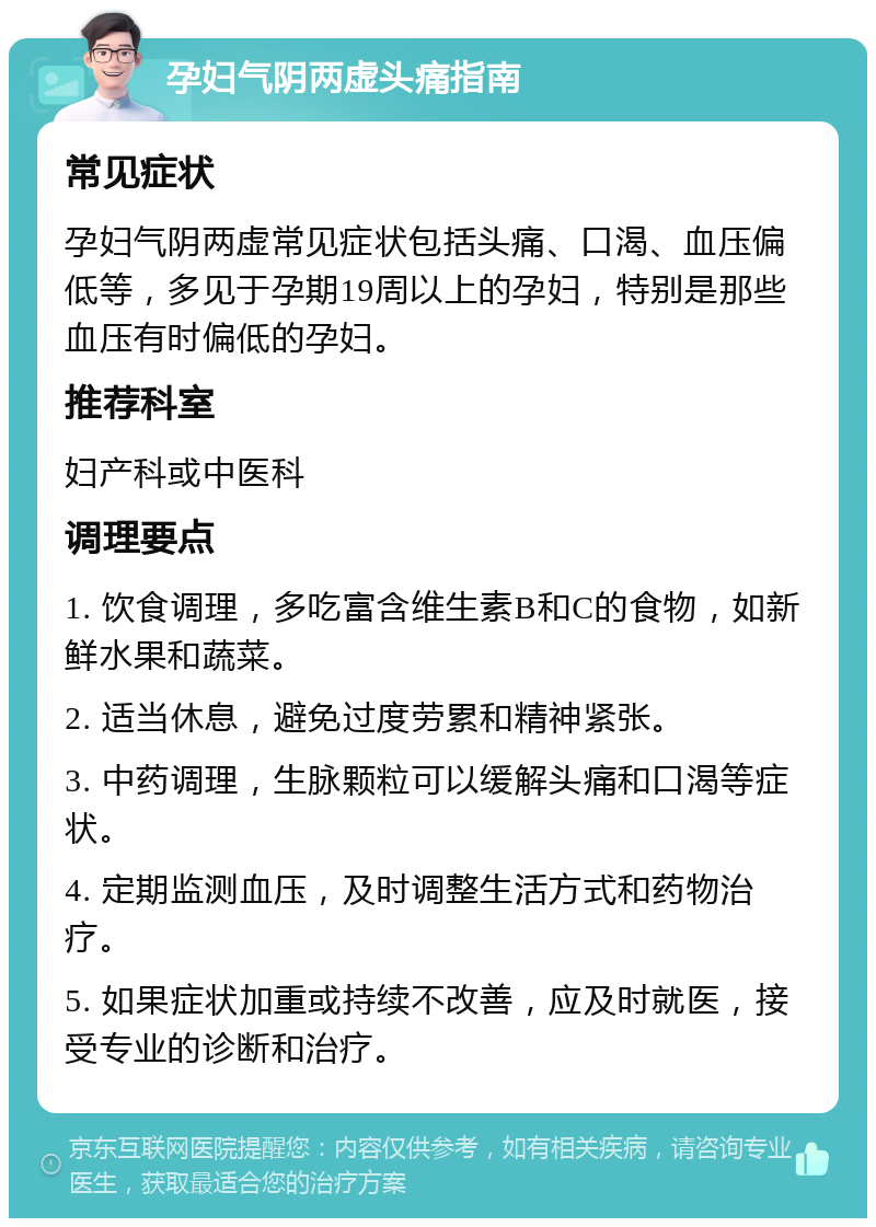 孕妇气阴两虚头痛指南 常见症状 孕妇气阴两虚常见症状包括头痛、口渴、血压偏低等，多见于孕期19周以上的孕妇，特别是那些血压有时偏低的孕妇。 推荐科室 妇产科或中医科 调理要点 1. 饮食调理，多吃富含维生素B和C的食物，如新鲜水果和蔬菜。 2. 适当休息，避免过度劳累和精神紧张。 3. 中药调理，生脉颗粒可以缓解头痛和口渴等症状。 4. 定期监测血压，及时调整生活方式和药物治疗。 5. 如果症状加重或持续不改善，应及时就医，接受专业的诊断和治疗。