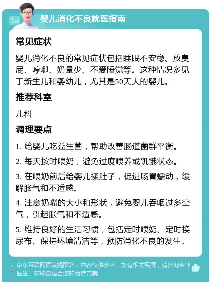 婴儿消化不良就医指南 常见症状 婴儿消化不良的常见症状包括睡眠不安稳、放臭屁、哼唧、奶量少、不爱睡觉等。这种情况多见于新生儿和婴幼儿，尤其是50天大的婴儿。 推荐科室 儿科 调理要点 1. 给婴儿吃益生菌，帮助改善肠道菌群平衡。 2. 每天按时喂奶，避免过度喂养或饥饿状态。 3. 在喂奶前后给婴儿揉肚子，促进肠胃蠕动，缓解胀气和不适感。 4. 注意奶嘴的大小和形状，避免婴儿吞咽过多空气，引起胀气和不适感。 5. 维持良好的生活习惯，包括定时喂奶、定时换尿布、保持环境清洁等，预防消化不良的发生。