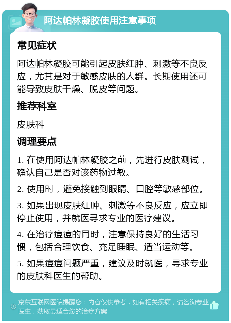 阿达帕林凝胶使用注意事项 常见症状 阿达帕林凝胶可能引起皮肤红肿、刺激等不良反应，尤其是对于敏感皮肤的人群。长期使用还可能导致皮肤干燥、脱皮等问题。 推荐科室 皮肤科 调理要点 1. 在使用阿达帕林凝胶之前，先进行皮肤测试，确认自己是否对该药物过敏。 2. 使用时，避免接触到眼睛、口腔等敏感部位。 3. 如果出现皮肤红肿、刺激等不良反应，应立即停止使用，并就医寻求专业的医疗建议。 4. 在治疗痘痘的同时，注意保持良好的生活习惯，包括合理饮食、充足睡眠、适当运动等。 5. 如果痘痘问题严重，建议及时就医，寻求专业的皮肤科医生的帮助。