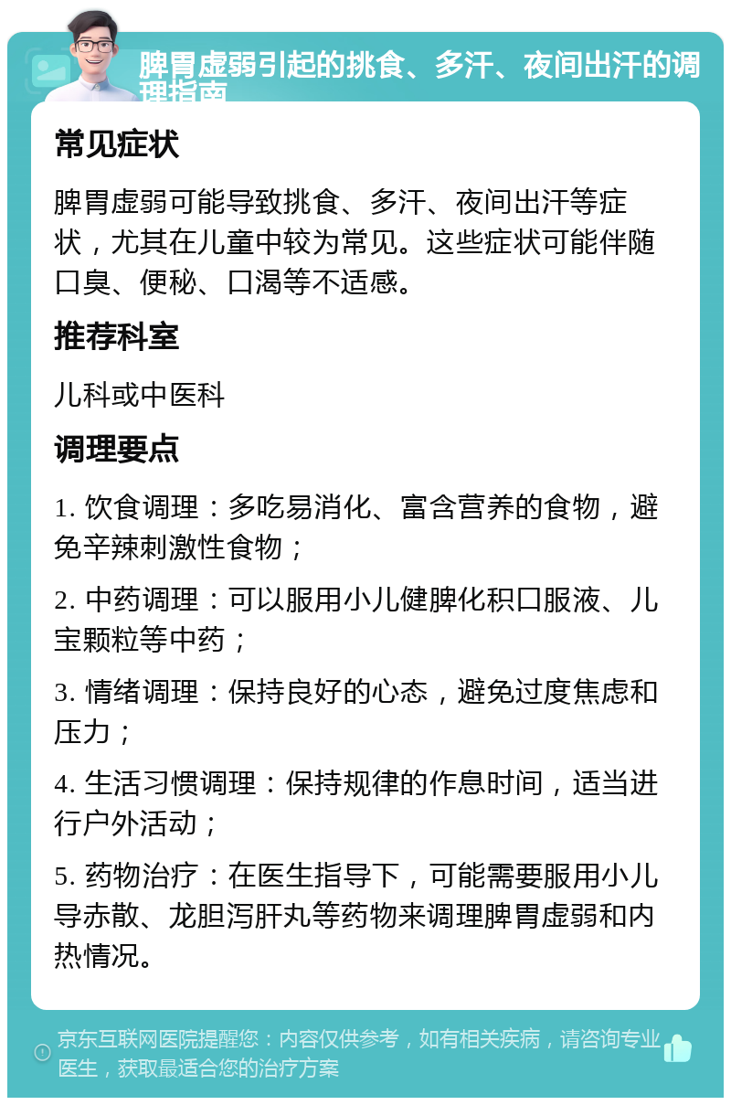 脾胃虚弱引起的挑食、多汗、夜间出汗的调理指南 常见症状 脾胃虚弱可能导致挑食、多汗、夜间出汗等症状，尤其在儿童中较为常见。这些症状可能伴随口臭、便秘、口渴等不适感。 推荐科室 儿科或中医科 调理要点 1. 饮食调理：多吃易消化、富含营养的食物，避免辛辣刺激性食物； 2. 中药调理：可以服用小儿健脾化积口服液、儿宝颗粒等中药； 3. 情绪调理：保持良好的心态，避免过度焦虑和压力； 4. 生活习惯调理：保持规律的作息时间，适当进行户外活动； 5. 药物治疗：在医生指导下，可能需要服用小儿导赤散、龙胆泻肝丸等药物来调理脾胃虚弱和内热情况。