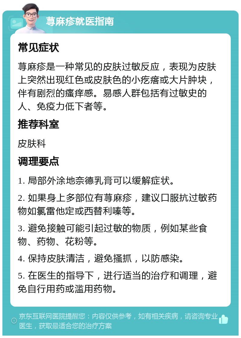 荨麻疹就医指南 常见症状 荨麻疹是一种常见的皮肤过敏反应，表现为皮肤上突然出现红色或皮肤色的小疙瘩或大片肿块，伴有剧烈的瘙痒感。易感人群包括有过敏史的人、免疫力低下者等。 推荐科室 皮肤科 调理要点 1. 局部外涂地奈德乳膏可以缓解症状。 2. 如果身上多部位有荨麻疹，建议口服抗过敏药物如氯雷他定或西替利嗪等。 3. 避免接触可能引起过敏的物质，例如某些食物、药物、花粉等。 4. 保持皮肤清洁，避免搔抓，以防感染。 5. 在医生的指导下，进行适当的治疗和调理，避免自行用药或滥用药物。