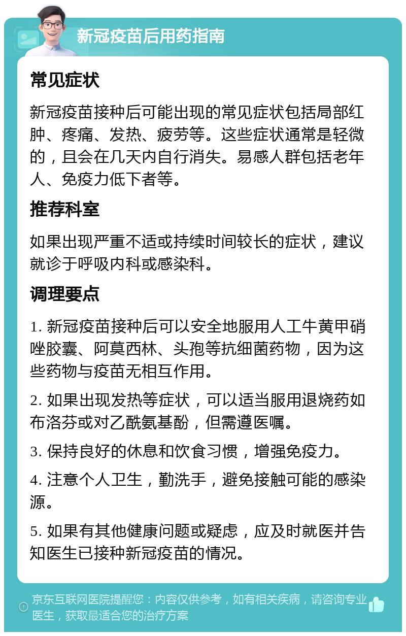 新冠疫苗后用药指南 常见症状 新冠疫苗接种后可能出现的常见症状包括局部红肿、疼痛、发热、疲劳等。这些症状通常是轻微的，且会在几天内自行消失。易感人群包括老年人、免疫力低下者等。 推荐科室 如果出现严重不适或持续时间较长的症状，建议就诊于呼吸内科或感染科。 调理要点 1. 新冠疫苗接种后可以安全地服用人工牛黄甲硝唑胶囊、阿莫西林、头孢等抗细菌药物，因为这些药物与疫苗无相互作用。 2. 如果出现发热等症状，可以适当服用退烧药如布洛芬或对乙酰氨基酚，但需遵医嘱。 3. 保持良好的休息和饮食习惯，增强免疫力。 4. 注意个人卫生，勤洗手，避免接触可能的感染源。 5. 如果有其他健康问题或疑虑，应及时就医并告知医生已接种新冠疫苗的情况。