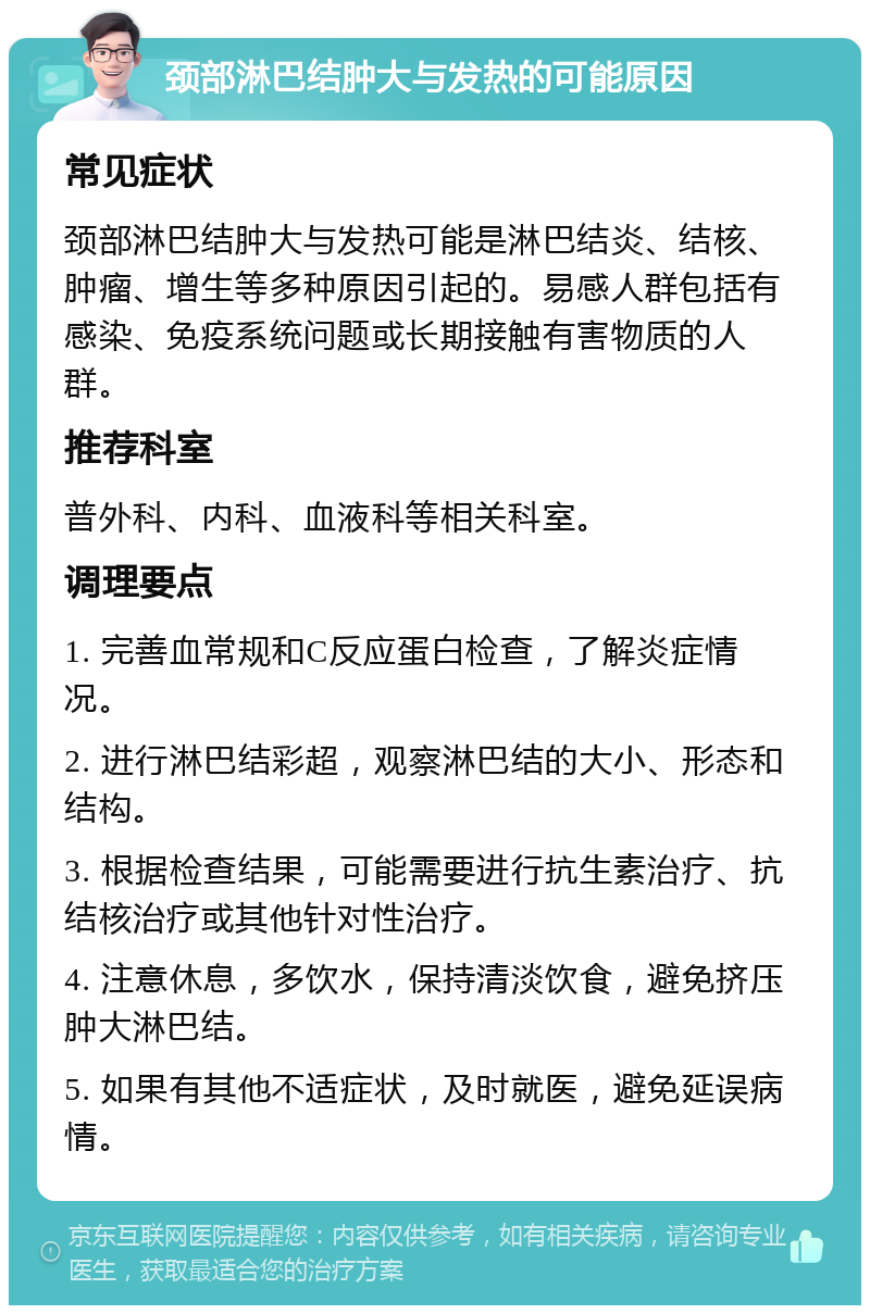 颈部淋巴结肿大与发热的可能原因 常见症状 颈部淋巴结肿大与发热可能是淋巴结炎、结核、肿瘤、增生等多种原因引起的。易感人群包括有感染、免疫系统问题或长期接触有害物质的人群。 推荐科室 普外科、内科、血液科等相关科室。 调理要点 1. 完善血常规和C反应蛋白检查，了解炎症情况。 2. 进行淋巴结彩超，观察淋巴结的大小、形态和结构。 3. 根据检查结果，可能需要进行抗生素治疗、抗结核治疗或其他针对性治疗。 4. 注意休息，多饮水，保持清淡饮食，避免挤压肿大淋巴结。 5. 如果有其他不适症状，及时就医，避免延误病情。