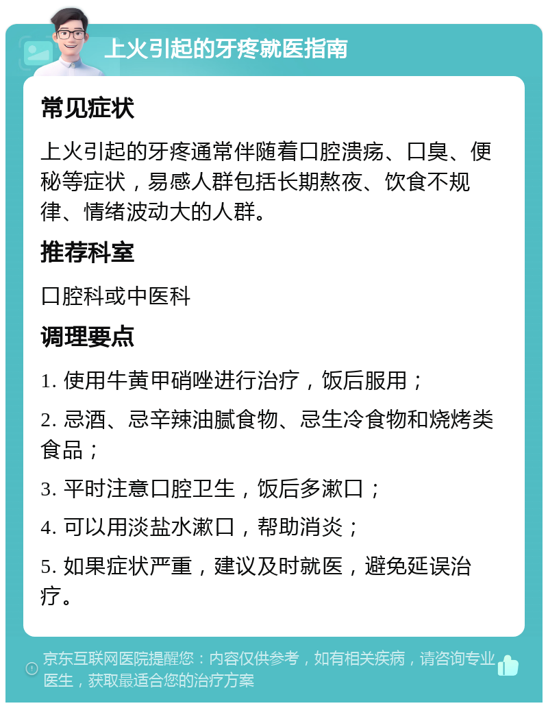 上火引起的牙疼就医指南 常见症状 上火引起的牙疼通常伴随着口腔溃疡、口臭、便秘等症状，易感人群包括长期熬夜、饮食不规律、情绪波动大的人群。 推荐科室 口腔科或中医科 调理要点 1. 使用牛黄甲硝唑进行治疗，饭后服用； 2. 忌酒、忌辛辣油腻食物、忌生冷食物和烧烤类食品； 3. 平时注意口腔卫生，饭后多漱口； 4. 可以用淡盐水漱口，帮助消炎； 5. 如果症状严重，建议及时就医，避免延误治疗。