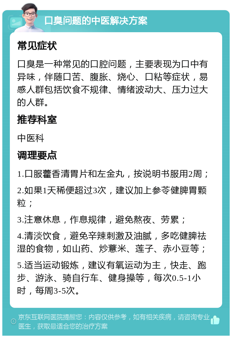 口臭问题的中医解决方案 常见症状 口臭是一种常见的口腔问题，主要表现为口中有异味，伴随口苦、腹胀、烧心、口粘等症状，易感人群包括饮食不规律、情绪波动大、压力过大的人群。 推荐科室 中医科 调理要点 1.口服藿香清胃片和左金丸，按说明书服用2周； 2.如果1天稀便超过3次，建议加上参苓健脾胃颗粒； 3.注意休息，作息规律，避免熬夜、劳累； 4.清淡饮食，避免辛辣刺激及油腻，多吃健脾祛湿的食物，如山药、炒薏米、莲子、赤小豆等； 5.适当运动锻炼，建议有氧运动为主，快走、跑步、游泳、骑自行车、健身操等，每次0.5-1小时，每周3-5次。