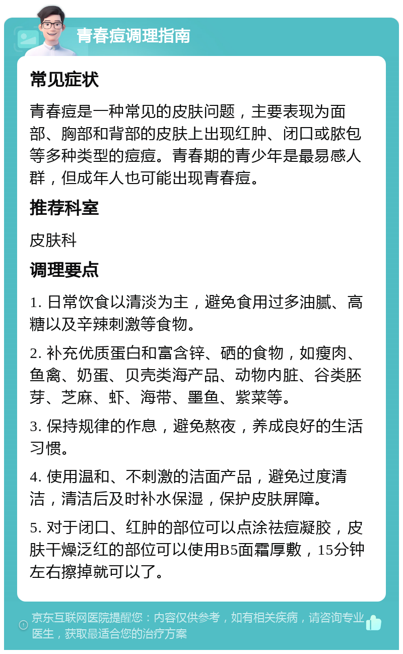 青春痘调理指南 常见症状 青春痘是一种常见的皮肤问题，主要表现为面部、胸部和背部的皮肤上出现红肿、闭口或脓包等多种类型的痘痘。青春期的青少年是最易感人群，但成年人也可能出现青春痘。 推荐科室 皮肤科 调理要点 1. 日常饮食以清淡为主，避免食用过多油腻、高糖以及辛辣刺激等食物。 2. 补充优质蛋白和富含锌、硒的食物，如瘦肉、鱼禽、奶蛋、贝壳类海产品、动物内脏、谷类胚芽、芝麻、虾、海带、墨鱼、紫菜等。 3. 保持规律的作息，避免熬夜，养成良好的生活习惯。 4. 使用温和、不刺激的洁面产品，避免过度清洁，清洁后及时补水保湿，保护皮肤屏障。 5. 对于闭口、红肿的部位可以点涂祛痘凝胶，皮肤干燥泛红的部位可以使用B5面霜厚敷，15分钟左右擦掉就可以了。