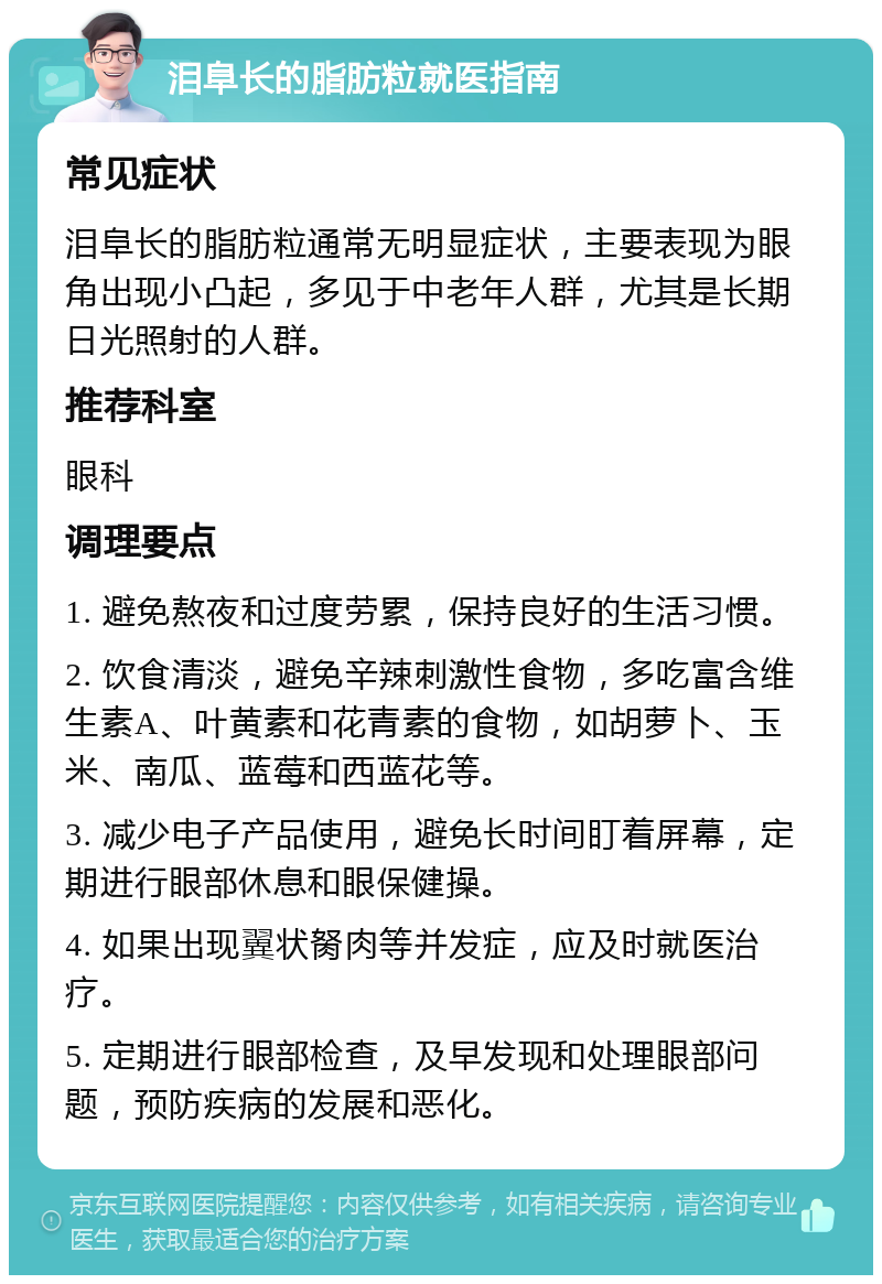 泪阜长的脂肪粒就医指南 常见症状 泪阜长的脂肪粒通常无明显症状，主要表现为眼角出现小凸起，多见于中老年人群，尤其是长期日光照射的人群。 推荐科室 眼科 调理要点 1. 避免熬夜和过度劳累，保持良好的生活习惯。 2. 饮食清淡，避免辛辣刺激性食物，多吃富含维生素A、叶黄素和花青素的食物，如胡萝卜、玉米、南瓜、蓝莓和西蓝花等。 3. 减少电子产品使用，避免长时间盯着屏幕，定期进行眼部休息和眼保健操。 4. 如果出现翼状胬肉等并发症，应及时就医治疗。 5. 定期进行眼部检查，及早发现和处理眼部问题，预防疾病的发展和恶化。