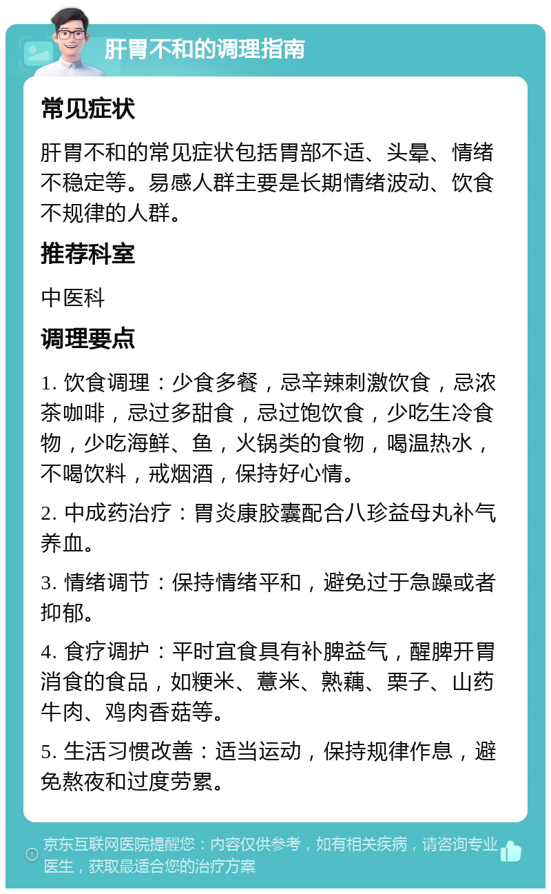 肝胃不和的调理指南 常见症状 肝胃不和的常见症状包括胃部不适、头晕、情绪不稳定等。易感人群主要是长期情绪波动、饮食不规律的人群。 推荐科室 中医科 调理要点 1. 饮食调理：少食多餐，忌辛辣刺激饮食，忌浓茶咖啡，忌过多甜食，忌过饱饮食，少吃生冷食物，少吃海鲜、鱼，火锅类的食物，喝温热水，不喝饮料，戒烟酒，保持好心情。 2. 中成药治疗：胃炎康胶囊配合八珍益母丸补气养血。 3. 情绪调节：保持情绪平和，避免过于急躁或者抑郁。 4. 食疗调护：平时宜食具有补脾益气，醒脾开胃消食的食品，如粳米、薏米、熟藕、栗子、山药牛肉、鸡肉香菇等。 5. 生活习惯改善：适当运动，保持规律作息，避免熬夜和过度劳累。