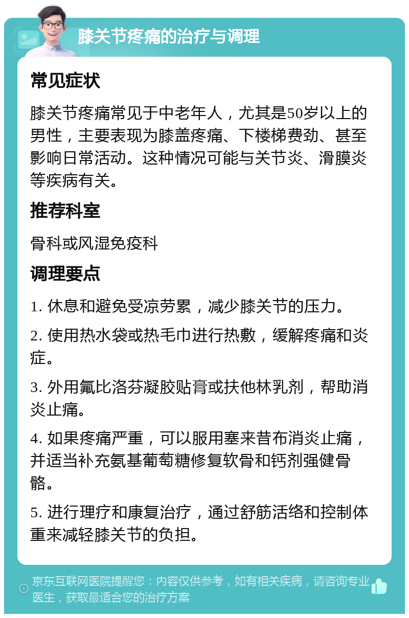 膝关节疼痛的治疗与调理 常见症状 膝关节疼痛常见于中老年人，尤其是50岁以上的男性，主要表现为膝盖疼痛、下楼梯费劲、甚至影响日常活动。这种情况可能与关节炎、滑膜炎等疾病有关。 推荐科室 骨科或风湿免疫科 调理要点 1. 休息和避免受凉劳累，减少膝关节的压力。 2. 使用热水袋或热毛巾进行热敷，缓解疼痛和炎症。 3. 外用氟比洛芬凝胶贴膏或扶他林乳剂，帮助消炎止痛。 4. 如果疼痛严重，可以服用塞来昔布消炎止痛，并适当补充氨基葡萄糖修复软骨和钙剂强健骨骼。 5. 进行理疗和康复治疗，通过舒筋活络和控制体重来减轻膝关节的负担。