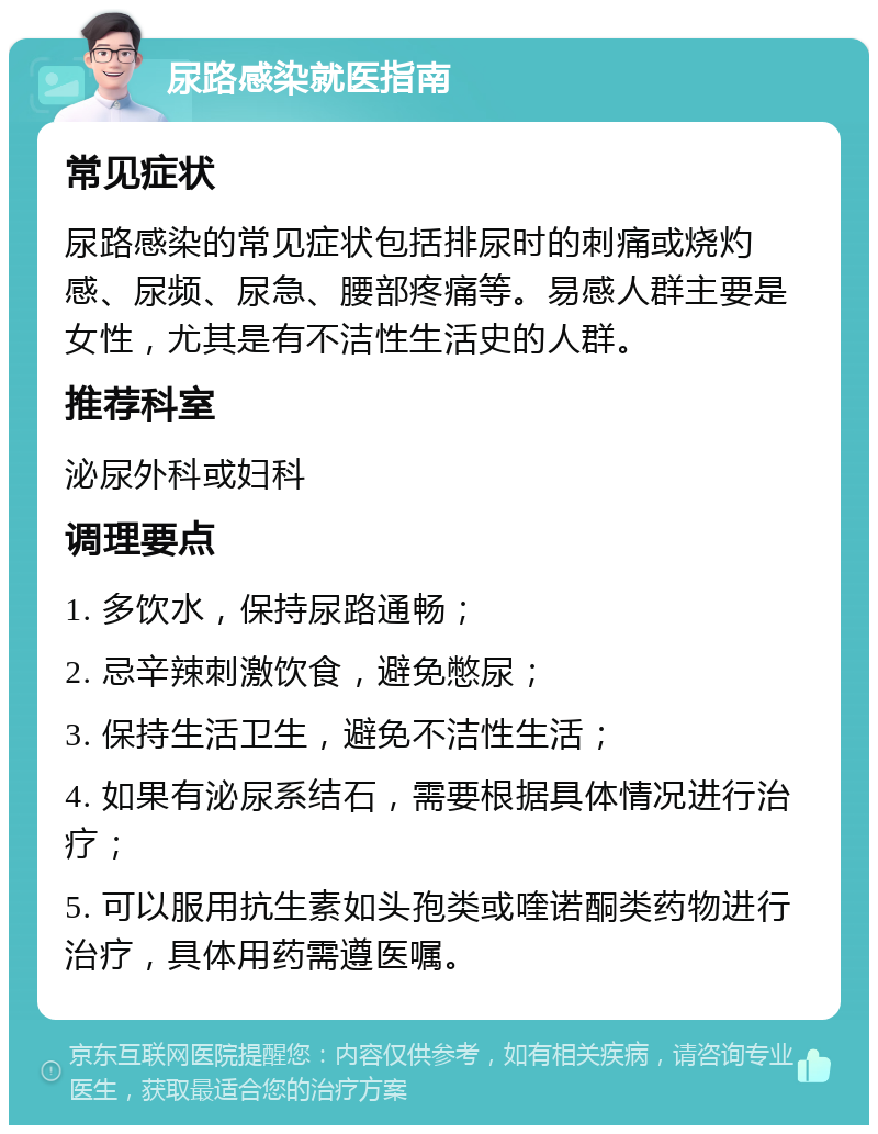 尿路感染就医指南 常见症状 尿路感染的常见症状包括排尿时的刺痛或烧灼感、尿频、尿急、腰部疼痛等。易感人群主要是女性，尤其是有不洁性生活史的人群。 推荐科室 泌尿外科或妇科 调理要点 1. 多饮水，保持尿路通畅； 2. 忌辛辣刺激饮食，避免憋尿； 3. 保持生活卫生，避免不洁性生活； 4. 如果有泌尿系结石，需要根据具体情况进行治疗； 5. 可以服用抗生素如头孢类或喹诺酮类药物进行治疗，具体用药需遵医嘱。