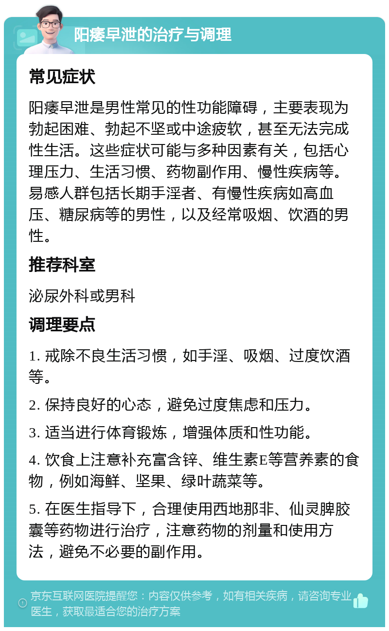 阳痿早泄的治疗与调理 常见症状 阳痿早泄是男性常见的性功能障碍，主要表现为勃起困难、勃起不坚或中途疲软，甚至无法完成性生活。这些症状可能与多种因素有关，包括心理压力、生活习惯、药物副作用、慢性疾病等。易感人群包括长期手淫者、有慢性疾病如高血压、糖尿病等的男性，以及经常吸烟、饮酒的男性。 推荐科室 泌尿外科或男科 调理要点 1. 戒除不良生活习惯，如手淫、吸烟、过度饮酒等。 2. 保持良好的心态，避免过度焦虑和压力。 3. 适当进行体育锻炼，增强体质和性功能。 4. 饮食上注意补充富含锌、维生素E等营养素的食物，例如海鲜、坚果、绿叶蔬菜等。 5. 在医生指导下，合理使用西地那非、仙灵脾胶囊等药物进行治疗，注意药物的剂量和使用方法，避免不必要的副作用。