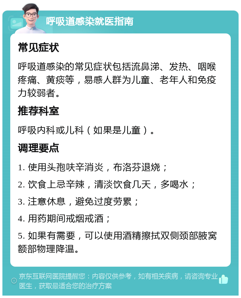 呼吸道感染就医指南 常见症状 呼吸道感染的常见症状包括流鼻涕、发热、咽喉疼痛、黄痰等，易感人群为儿童、老年人和免疫力较弱者。 推荐科室 呼吸内科或儿科（如果是儿童）。 调理要点 1. 使用头孢呋辛消炎，布洛芬退烧； 2. 饮食上忌辛辣，清淡饮食几天，多喝水； 3. 注意休息，避免过度劳累； 4. 用药期间戒烟戒酒； 5. 如果有需要，可以使用酒精擦拭双侧颈部腋窝额部物理降温。