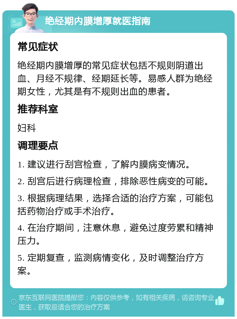 绝经期内膜增厚就医指南 常见症状 绝经期内膜增厚的常见症状包括不规则阴道出血、月经不规律、经期延长等。易感人群为绝经期女性，尤其是有不规则出血的患者。 推荐科室 妇科 调理要点 1. 建议进行刮宫检查，了解内膜病变情况。 2. 刮宫后进行病理检查，排除恶性病变的可能。 3. 根据病理结果，选择合适的治疗方案，可能包括药物治疗或手术治疗。 4. 在治疗期间，注意休息，避免过度劳累和精神压力。 5. 定期复查，监测病情变化，及时调整治疗方案。