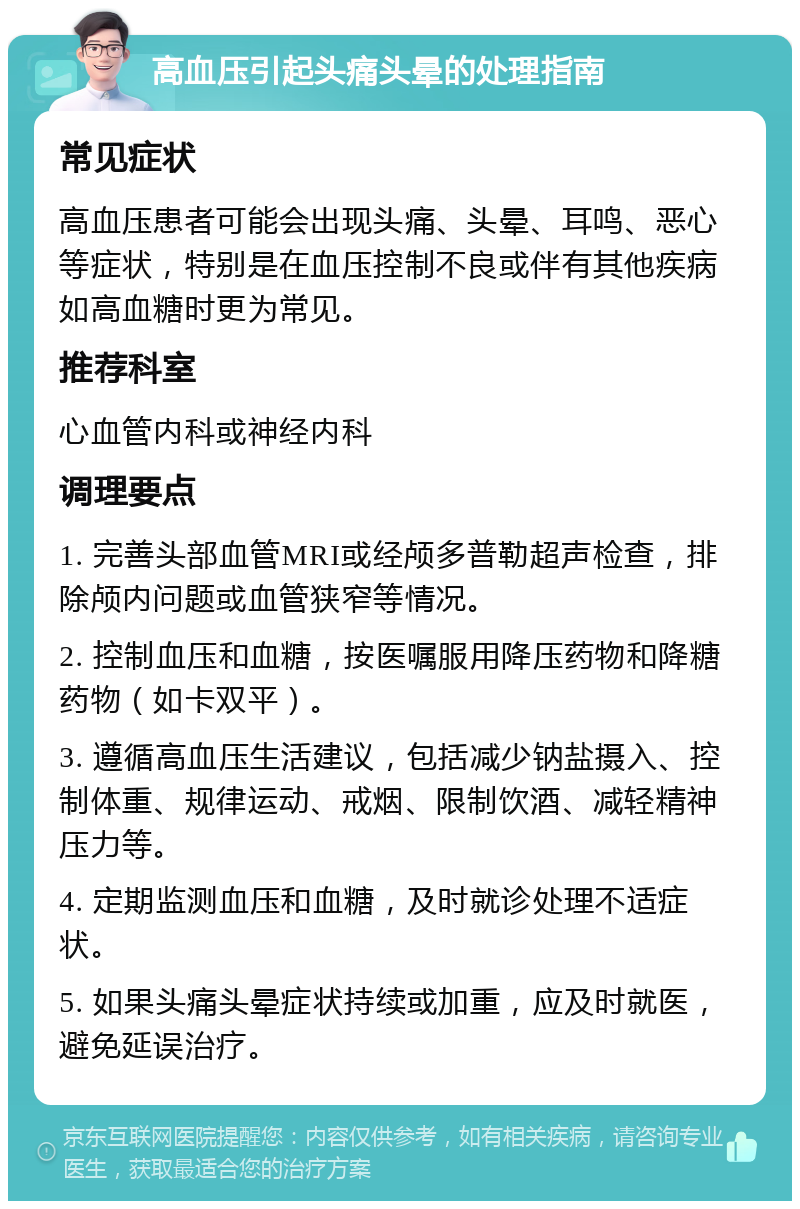 高血压引起头痛头晕的处理指南 常见症状 高血压患者可能会出现头痛、头晕、耳鸣、恶心等症状，特别是在血压控制不良或伴有其他疾病如高血糖时更为常见。 推荐科室 心血管内科或神经内科 调理要点 1. 完善头部血管MRI或经颅多普勒超声检查，排除颅内问题或血管狭窄等情况。 2. 控制血压和血糖，按医嘱服用降压药物和降糖药物（如卡双平）。 3. 遵循高血压生活建议，包括减少钠盐摄入、控制体重、规律运动、戒烟、限制饮酒、减轻精神压力等。 4. 定期监测血压和血糖，及时就诊处理不适症状。 5. 如果头痛头晕症状持续或加重，应及时就医，避免延误治疗。