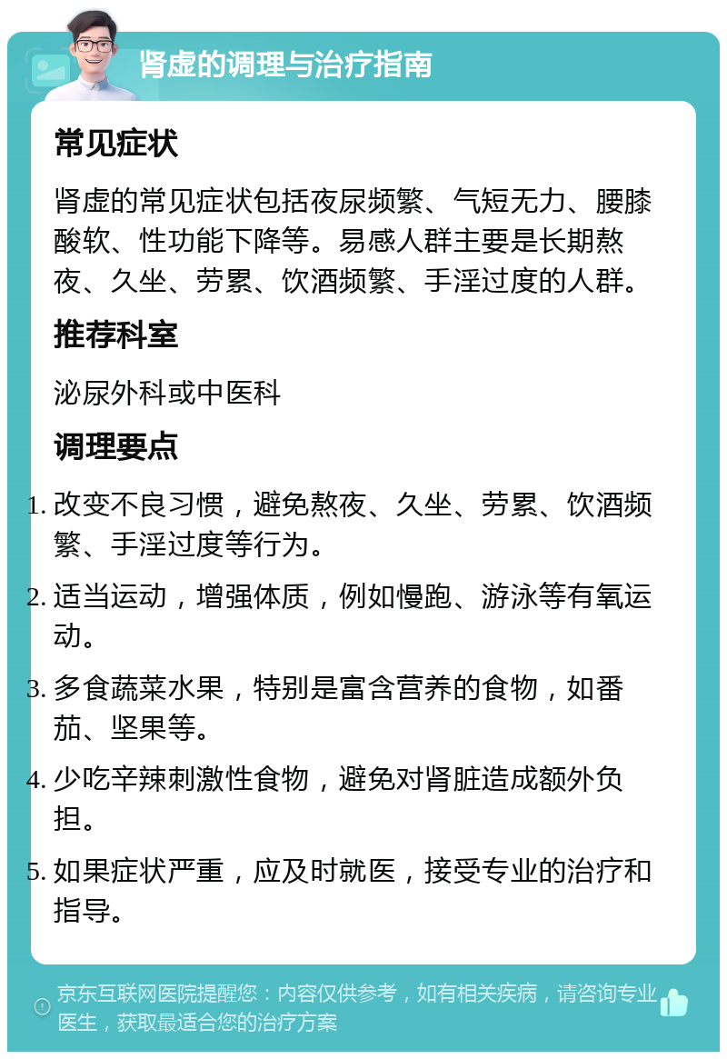 肾虚的调理与治疗指南 常见症状 肾虚的常见症状包括夜尿频繁、气短无力、腰膝酸软、性功能下降等。易感人群主要是长期熬夜、久坐、劳累、饮酒频繁、手淫过度的人群。 推荐科室 泌尿外科或中医科 调理要点 改变不良习惯，避免熬夜、久坐、劳累、饮酒频繁、手淫过度等行为。 适当运动，增强体质，例如慢跑、游泳等有氧运动。 多食蔬菜水果，特别是富含营养的食物，如番茄、坚果等。 少吃辛辣刺激性食物，避免对肾脏造成额外负担。 如果症状严重，应及时就医，接受专业的治疗和指导。