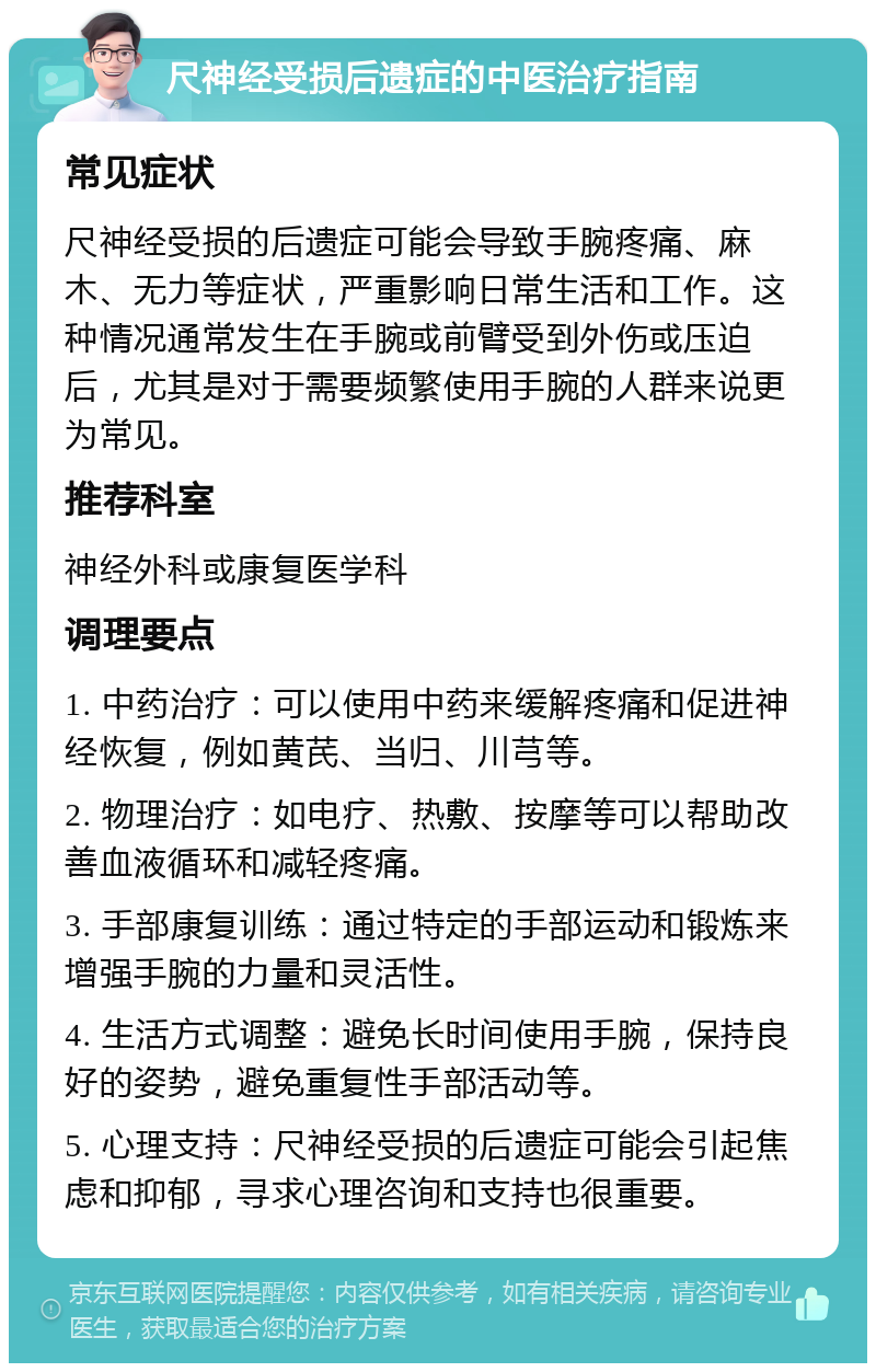 尺神经受损后遗症的中医治疗指南 常见症状 尺神经受损的后遗症可能会导致手腕疼痛、麻木、无力等症状，严重影响日常生活和工作。这种情况通常发生在手腕或前臂受到外伤或压迫后，尤其是对于需要频繁使用手腕的人群来说更为常见。 推荐科室 神经外科或康复医学科 调理要点 1. 中药治疗：可以使用中药来缓解疼痛和促进神经恢复，例如黄芪、当归、川芎等。 2. 物理治疗：如电疗、热敷、按摩等可以帮助改善血液循环和减轻疼痛。 3. 手部康复训练：通过特定的手部运动和锻炼来增强手腕的力量和灵活性。 4. 生活方式调整：避免长时间使用手腕，保持良好的姿势，避免重复性手部活动等。 5. 心理支持：尺神经受损的后遗症可能会引起焦虑和抑郁，寻求心理咨询和支持也很重要。